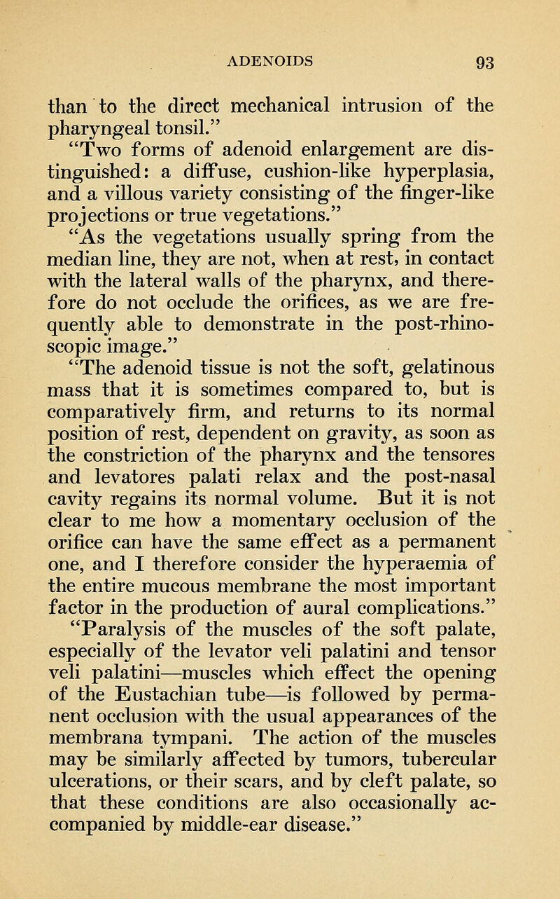 than to the direct mechanical intrusion of the pharyngeal tonsil. Two forms of adenoid enlargement are dis- tinguished: a diffuse, cushion-hke hyperplasia, and a villous variety consisting of the finger-like projections or true vegetations. As the vegetations usually spring from the median line, they are not, when at rest, in contact with the lateral walls of the pharynx, and there- fore do not occlude the orifices, as we are fre- quently able to demonstrate in the post-rhino- scopic image. The adenoid tissue is not the soft, gelatinous mass that it is sometimes compared to, but is comparatively firm, and returns to its normal position of rest, dependent on gravity, as soon as the constriction of the pharynx and the tensores and levatores palati relax and the post-nasal cavity regains its normal volume. But it is not clear to me how a momentary occlusion of the orifice can have the same effect as a permanent one, and I therefore consider the hyperaemia of the entire mucous membrane the most important factor in the production of aural complications. Paralysis of the muscles of the soft palate, especially of the levator veli palatini and tensor veli palatini—muscles which effect the opening of the Eustachian tube—^is followed by perma- nent occlusion with the usual appearances of the membrana tympani. The action of the muscles may be similarly affected by tumors, tubercular ulcerations, or their scars, and by cleft palate, so that these conditions are also occasionally ac- companied by middle-ear disease.