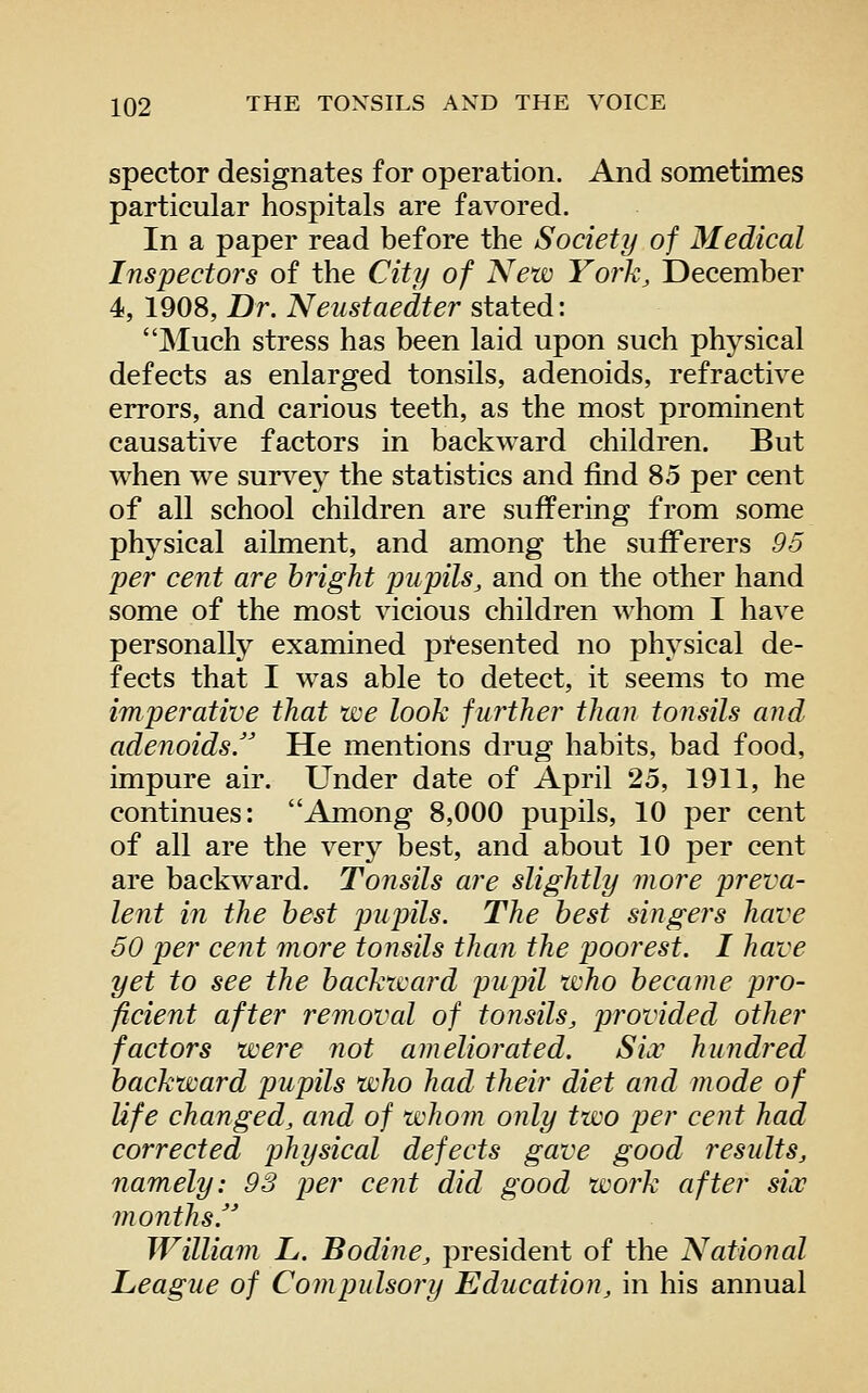 spector designates for operation. And sometimes particular hospitals are favored. In a paper read before the Society of Medical Inspectors of the City of New York, December 4, 1908, Dr. Neustaedter stated: Much stress has been laid upon such physical defects as enlarged tonsils, adenoids, refractive errors, and carious teeth, as the most prominent causative factors in backward children. But when we surs^ey the statistics and find 85 per cent of all school children are suffering from some physical ailment, and among the sufferers 96 per cent are bright pupils, and on the other hand some of the most vicious children whom I have personally examined pl*esented no physical de- fects that I w^as able to detect, it seems to me imperative that we look further than tonsils and adenoids. He mentions drug habits, bad food, impure air. Under date of April 25, 1911, he continues: Among 8,000 pupils, 10 per cent of all are the very best, and about 10 per cent are backward. Tonsils are slightly more preva- lent in the best pupils. The best singers have 50 per cent more tonsils than the poorest. I have yet to see the backward pupil who became pro- ficient after removal of tonsils, provided other factors were not ameliorated. Six hundred backward pupils who had their diet and mode of life changed, and of whom only two per cent had corrected physical defects gave good results, namely: 98 per cent did good work after six months. William L. Bodine, president of the National League of Compulsory Education, in his annual