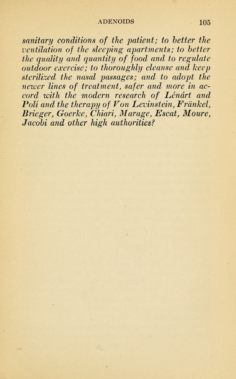 sanitary conditions of the patient; to better the ventilation of the sleeping apartments; to better the quality and quantity of food and to regulate outdoor eocercise; to thoroughly cleanse and keep sterilized the nasal passages; and to adopt the newer lines of treatment, safer and more in ac- cord with the modern research of Lendrt and Poli and the therapy of Von Levinstein, Frdnkel, Brieger, Goerke, Chiari, Marage, Escat, Moure, Jacobi and other high authorities?