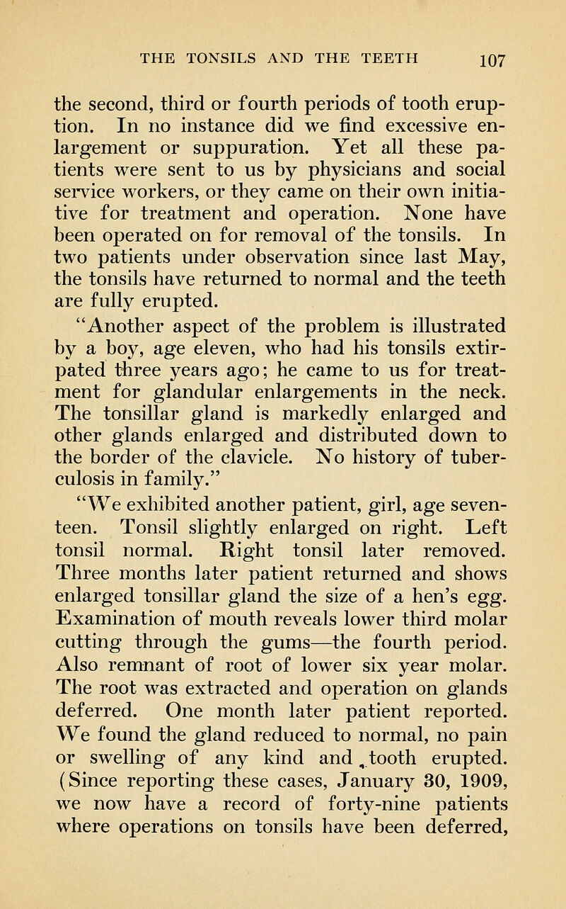 the second, third or fourth periods of tooth erup- tion. In no instance did we find excessive en- largement or suppuration. Yet all these pa- tients were sent to us by physicians and social seiTice workers, or they came on their own initia- tive for treatment and operation. None have been operated on for removal of the tonsils. In two patients under observation since last May, the tonsils have returned to normal and the teeth are fully erupted. Another aspect of the problem is illustrated by a boy, age eleven, who had his tonsils extir- pated three years ago; he came to us for treat- ment for glandular enlargements in the neck. The tonsillar gland is markedly enlarged and other glands enlarged and distributed down to the border of the clavicle. No history of tuber- culosis in family. We exhibited another patient, girl, age seven- teen. Tonsil slightly enlarged on right. Left tonsil normal. Right tonsil later removed. Three months later patient returned and shows enlarged tonsillar gland the size of a hen's egg. Examination of mouth reveals lower third molar cutting through the gums—the fourth period. Also remnant of root of lower six year molar. The root was extracted and operation on glands deferred. One month later patient reported. We found the gland reduced to normal, no pain or swelling of any kind and, tooth erupted. (Since reporting these cases, January 30, 1909, we now have a record of forty-nine patients where operations on tonsils have been deferred,