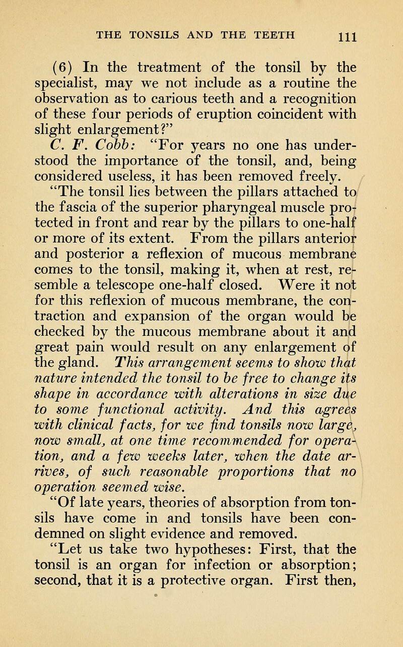 (6) In the treatment of the tonsil by the specialist, may we not include as a routine the observation as to carious teeth and a recognition of these four periods of eruption coincident with slight enlargement? C. F. Cobb: For years no one has imder- stood the importance of the tonsil, and, being considered useless, it has been removed freely. The tonsil lies between the pillars attached to the fascia of the superior pharyngeal muscle pro- tected in front and rear by the pillars to one-half or more of its extent. From the pillars anterior and posterior a reflexion of mucous membrane comes to the tonsil, making it, when at rest, re- semble a telescope one-half closed. Were it not for this reflexion of mucous membrane, the con- traction and expansion of the organ would be checked by the mucous membrane about it and great pain would result on any enlargement of the gland. This arrangement seems to show that nature intended the tonsil to be free to change its shape in accordance with alterations in size due to some functional activity. And this agrees with clinical facts, for we find tonsils now large, now small, at one time recommended for opera- tion, and a few weeks later, when the date ar- rives, of such reasonable proportions that no operation seemed wise. Of late years, theories of absorption from ton- sils have come in and tonsils have been con- demned on slight evidence and removed. Let us take two hypotheses: First, that the tonsil is an organ for infection or absorption; second, that it is a protective organ. First then,