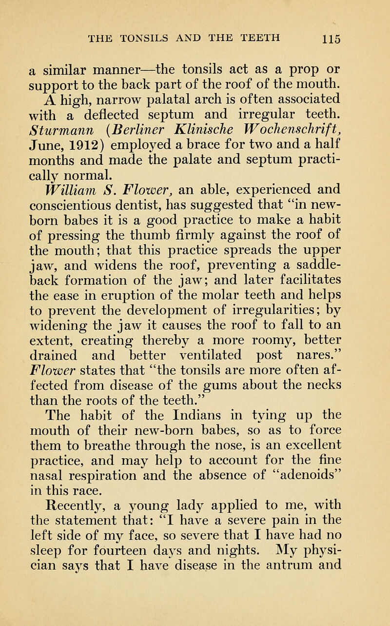 a similar manner—the tonsils act as a prop or support to the back part of the roof of the mouth. A high, narrow palatal arch is often associated with a deflected septum and irregular teeth. Sturmann {Berliner Klinische Wochenschrift, June, 1912) employed a brace for two and a half months and made the palate and septum practi- cally normal. William S. Flower, an able, experienced and conscientious dentist, has suggested that in new- born babes it is a good practice to make a habit of pressing the thumb firmly against the roof of the mouth; that this practice spreads the upper jaw, and widens the roof, preventing a saddle- back formation of the jaw; and later facilitates the ease in eruption of the molar teeth and helps to prevent the development of irregularities; by widening the jaw it causes the roof to fall to an extent, creating thereby a more roomy, better drained and better ventilated post nares. Flower states that the tonsils are more often af- fected from disease of the gums about the necks than the roots of the teeth. The habit of the Indians in tying up the mouth of their new-born babes, so as to force them to breathe through the nose, is an excellent practice, and may help to account for the fine nasal respiration and the absence of adenoids in this race. Recently, a young lady applied to me, with the statement that: I have a severe pain in the left side of my face, so severe that I have had no sleep for fourteen days and nights. My physi- cian says that I have disease in the antrum and