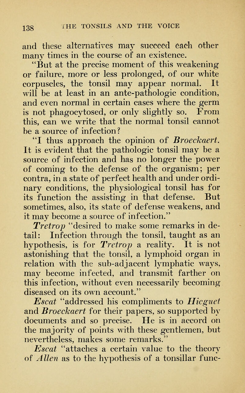 and these alternatives may succeed each other many times in the course of an existence. But at the precise moment of this weakening or failure, more or less prolonged, of our white corpuscles, the tonsil may appear normal. It will be at least in an ante-pathologic condition, and even normal in certain cases where the germ is not phagocytosed, or only slightly so. From this, can we write that the normal tonsil cannot be a source of infection? I thus approach the opinion of Broeckaert. It is evident that the pathologic tonsil may be a source of infection and has no longer the power of coming to the defense of the organism; per contra, in a state of perfect health and under ordi- nary conditions, the physiological tonsil has for its function the assisting in that defense. But sometimes, also, its state of defense weakens, and it may become a source of infection. Tretrop desired to make some remarks in de- tail: Infection through the tonsil, taught as an hj^pothesis, is for Tretrop a realitj^ It is not astonishing that the tonsil, a lymphoid organ in relation with the sub-adjacent lymphatic ways, may become infected, and transmit farther on this infection, without even necessarily becoming diseased on its own account. Escat addressed his compliments to Hicguet and Broeckaert for their papers, so supported by documents and so precise. He is in accord on the majority of points with these gentlemen, but nevertheless, makes some remarks. Escat attaches a certain value to the theory oi Allen as to the hypothesis of a tonsillar func-