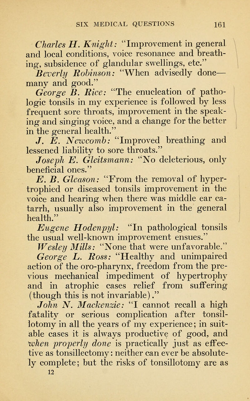 Charles H. Knight: Improvement in general and local conditions, voice resonance and breath- ing, subsidence of glandular swellings, etc. Beverly Robinson: When advisedly done— many and good. George B. Rice: The enucleation of patho- logic tonsils in my experience is followed by less frequent sore throats, improvement in the speak- ing and singing voice, and a change for the better in the general health. J, E. Newcomh: Improved breathing and lessened liability to sore throats. Joseph E. Gleitsmann: No deleterious, only beneficial ones. E. B. Gleason: From the removal of hyper- trophied or diseased tonsils improvement in the voice and hearing when there was middle ear ca- tarrh, usually also improvement in the general health. Eugene Hodenpyl: In pathological tonsils the usual well-known improvement ensues. Wesley Mills: None that were unfavorable. George L. Ross: Healthy and unimpaired action of the oro-pharynx, freedom from the pre- vious mechanical impediment of hypertrophy and in atrophic cases relief from suffering (though this is not invariable). John N. Mackenzie: I cannot recall a high fatality or serious complication after tonsil- lotomy in all the years of my experience; in suit- able cases it is always productive of good, and 'when properly done is practically just as effec- tive as tonsillectomy *. neither can ever be absolute- ly complete; but the risks of tonsillotomy are as 12