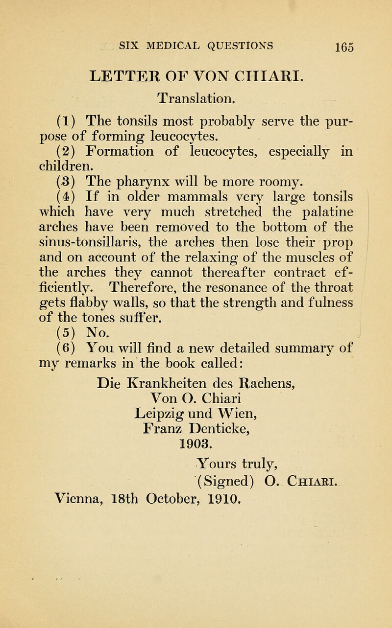 LETTER OF VON CHIARI. Translation. (1) The tonsils most probably serve the pur- pose of forming leucocytes. (2) Formation of leucocytes, especially in children. (3) The pharynx will be more roomy. (4) If in older mammals very large tonsils which have very much stretched the palatine arches have been removed to the bottom of the sinus-tonsillaris, the arches then lose their prop and on account of the relaxing of the muscles of the arches they cannot thereafter contract ef- ficiently. Therefore, the resonance of the throat gets flabby walls, so that the strength and fulness of the tones suffer. (5) No. (6) You will find a new detailed summary of my remarks in the book called: Die Krankheiten des Rachens, Von O. Chiari Leipzig und Wien, Franz Denticke, 1903. Yours truly, (Signed) O. Chiari. Vienna, 18th October, 1910.