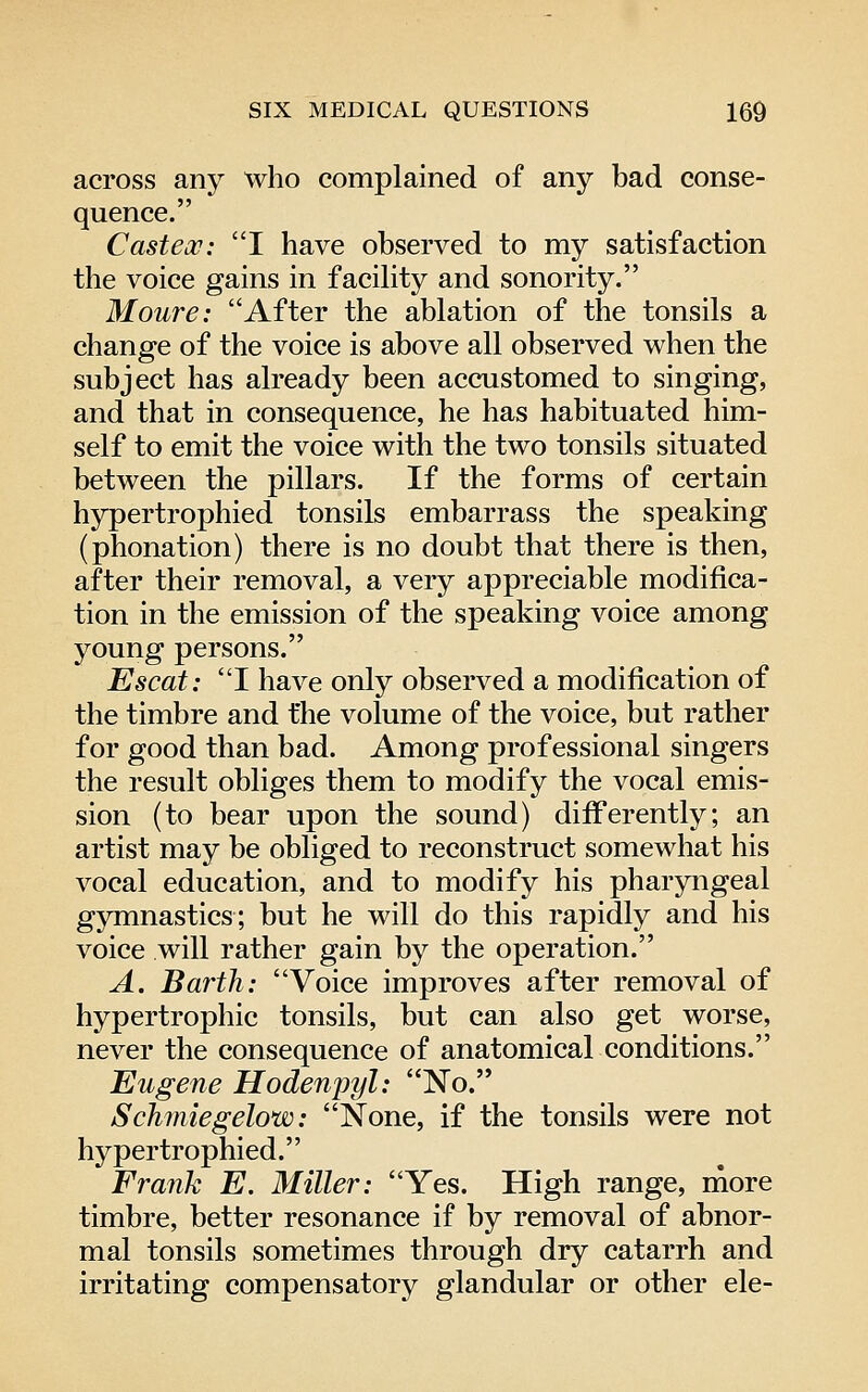 across any who complained of any bad conse- quence. Casteoc: I have observed to my satisfaction the voice gains in facility and sonority. Moure: After the ablation of the tonsils a change of the voice is above all observed when the subject has already been accustomed to singing, and that in consequence, he has habituated him- self to emit the voice with the two tonsils situated between the pillars. If the forms of certain hypertrophied tonsils embarrass the speaking (phonation) there is no doubt that there is then, after their removal, a very appreciable modifica- tion in the emission of the speaking voice among young persons. Escat: I have only observed a modification of the timbre and the volume of the voice, but rather for good than bad. Among professional singers the result obliges them to modify the vocal emis- sion (to bear upon the sound) differently; an artist may be obliged to reconstruct somewhat his vocal education, and to modify his pharyngeal gymnastics; but he will do this rapidly and his voice will rather gain by the operation. A. Earth: Voice improves after removal of hypertrophic tonsils, but can also get worse, never the consequence of anatomical conditions. Eugene Hodenpyl: No. Schmiegelow: None, if the tonsils were not hypertrophied. Frank E. Miller: Yes. High range, more timbre, better resonance if by removal of abnor- mal tonsils sometimes through dry catarrh and irritating compensatory glandular or other ele-