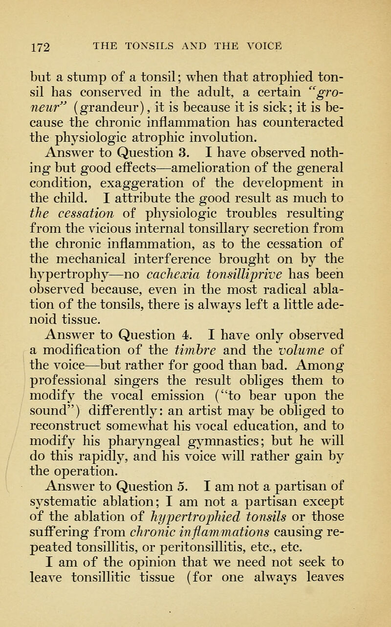 but a stump of a tonsil; when that atrophied ton- sil has conserved in the adult, a certain gro- neur (grandeur), it is because it is sick; it is be- cause the chronic inflammation has counteracted the physiologic atrophic involution. Answer to Question 3. I have observed noth- ing but good effects—amelioration of the general condition, exaggeration of the development in the child. I attribute the good result as much to the cessation of physiologic troubles resulting from the vicious internal tonsillary secretion from the chronic inflammation, as to the cessation of the mechanical interference brought on by the hypertrophy—no cachexia tonsilliprive has been observed because, even in the most radical abla- tion of the tonsils, there is alwaj^s left a little ade- noid tissue. Answer to Question 4. I have only observed a modification of the timbre and the volume of the voice—but rather for good than bad. Among professional singers the result obliges them to modify the vocal emission (to bear upon the sound) differently: an artist may be obliged to reconstruct somewhat his vocal education, and to modify his pharj^ngeal gymnastics; but he will do this rapidly, and his voice will rather gain by the operation. Answer to Question 5. I am not a partisan of systematic ablation; I am not a partisan except of the ablation of hypertrophied tomils or those suffering from chronic inflammations causing re- peated tonsillitis, or peritonsillitis, etc., etc. I am of the opinion that we need not seek to leave tonsillitic tissue (for one always leaves