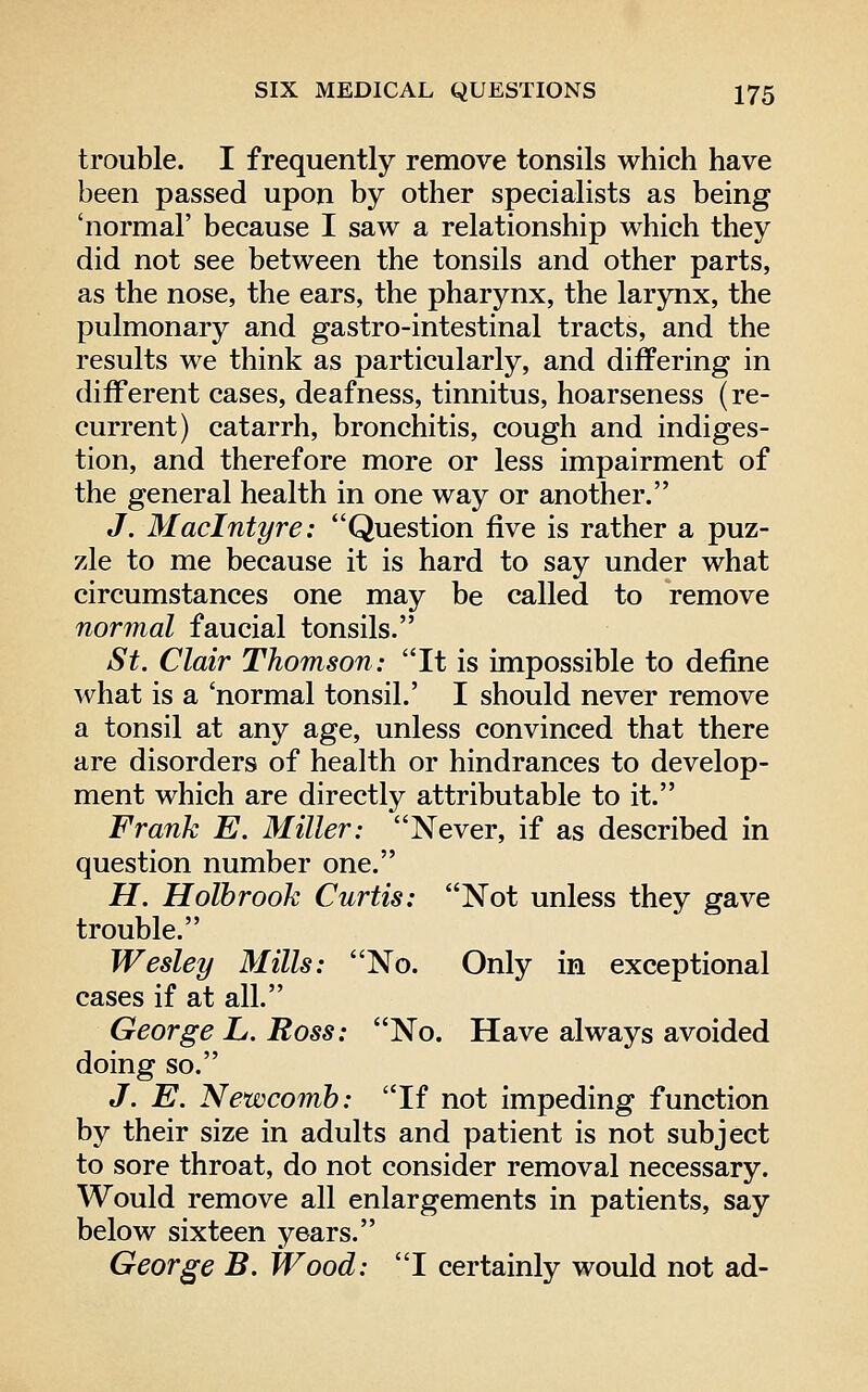trouble. I frequently remove tonsils which have been passed upon by other specialists as being 'normal' because I saw a relationship which they did not see between the tonsils and other parts, as the nose, the ears, the pharynx, the larynx, the pulmonary and gastro-intestinal tracts, and the results we think as particularly, and differing in different cases, deafness, tinnitus, hoarseness (re- current) catarrh, bronchitis, cough and indiges- tion, and therefore more or less impairment of the general health in one way or another. J. Maclntyre: Question five is rather a puz- zle to me because it is hard to say under what circumstances one may be called to remove normal faucial tonsils. St. Clair Thomson: It is impossible to define what is a 'normal tonsil.' I should never remove a tonsil at any age, unless convinced that there are disorders of health or hindrances to develop- ment which are directly attributable to it. Frank E. Miller: Never, if as described in question number one. H. Holbrook Curtis: Not unless they gave trouble. Wesley Mills: No. Only in exceptional cases if at all. George L. Ross: No. Have always avoided doing so. J. E. Newcomb: If not impeding function by their size in adults and patient is not subject to sore throat, do not consider removal necessary. Would remove all enlargements in patients, say below sixteen years. George B. Wood: I certainly would not ad-