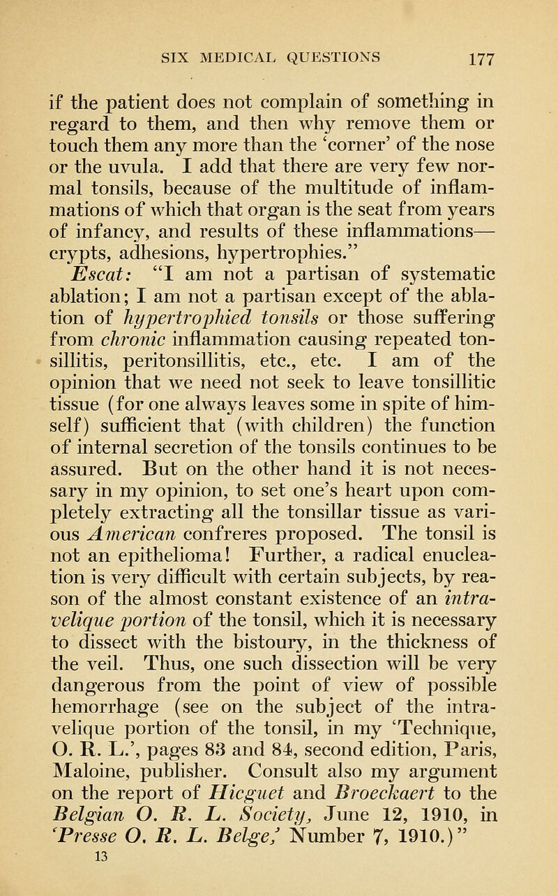 if the patient does not complain of something in regard to them, and then why remove them or touch them any more than the 'corner' of the nose or the uvula. I add that there are very few nor- mal tonsils, because of the multitude of inflam- mations of which that organ is the seat from years of infanc}^ and results of these inflammations— crypts, adhesions, hypertrophies. Esc at: I am not a partisan of systematic ablation; I am not a partisan except of the abla- tion of hypertrophied tonsils or those suffering from chronic inflammation causing repeated ton- sillitis, peritonsillitis, etc., etc. I am of the opinion that we need not seek to leave tonsillitic tissue (for one always leaves some in spite of him- self) sufficient that (with children) the function of internal secretion of the tonsils continues to be assured. But on the other hand it is not neces- sary in my opinion, to set one's heart upon com- pletely extracting all the tonsillar tissue as vari- ous American confreres proposed. The tonsil is not an epithelioma! Further, a radical enuclea- tion is very difficult with certain subjects, by rea- son of the almost constant existence of an intra- velique portion of the tonsil, which it is necessary to dissect with the bistouiy, in the thickness of the veil. Thus, one such dissection will be very dangerous from the point of view of possible hemorrhage (see on the subject of the intra- velique portion of the tonsil, in my 'Technique, O. R. L.', pages 83 and 84, second edition, Paris, Maloine, publisher. Consult also my argument on the report of Hicguet and Broeckaert to the Belgian O. R. L. Society^ June 12, 1910, in 'Presse O, R. L. Beige/ Number 7, 1910.) 13