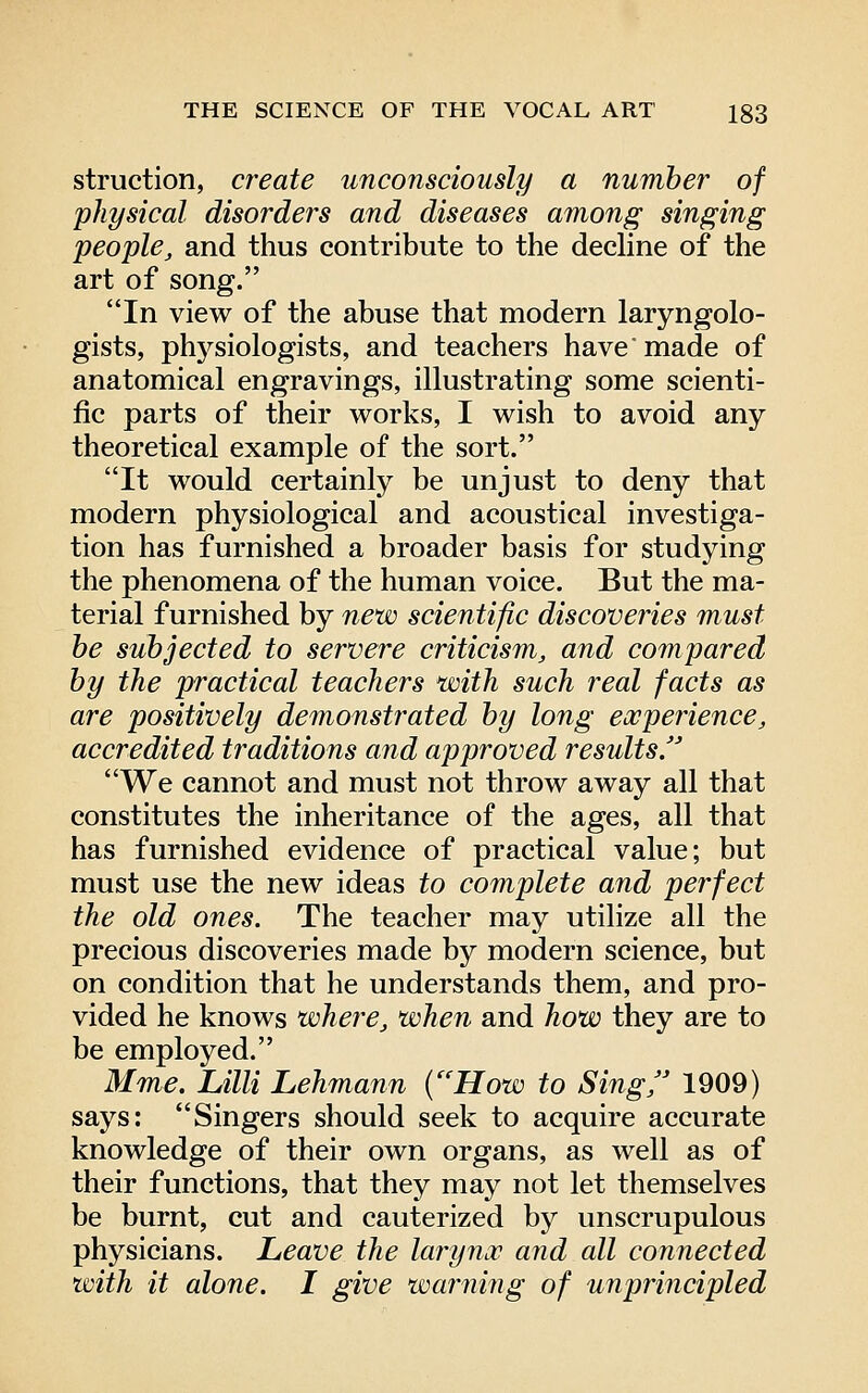 struction, create unconsciously a number of physical disorders and diseases among singing people, and thus contribute to the dedine of the art of song. In view of the abuse that modern laryngolo- gists, physiologists, and teachers have made of anatomical engravings, illustrating some scienti- fic parts of their works, I wish to avoid any theoretical example of the sort. It would certainly be unjust to deny that modern physiological and acoustical investiga- tion has furnished a broader basis for studying the phenomena of the human voice. But the ma- terial furnished by new scientific discoveries must he subjected to servere criticism, and compared by the practical teachers with such real facts as are positively demonstrated by long experience, accredited traditions and approved results We cannot and must not throw away all that constitutes the inheritance of the ages, all that has furnished evidence of practical value; but must use the new ideas to complete and perfect the old ones. The teacher may utilize all the precious discoveries made by modern science, but on condition that he understands them, and pro- vided he knows where, when and how they are to be employed. Mme. Lilli Lehmann {'How to Sing, 1909) says: Singers should seek to acquire accurate knowledge of their own organs, as well as of their functions, that they may not let themselves be burnt, cut and cauterized by unscrupulous physicians. Leave the laryncc and all connected with it alone. I give warning of unprincipled