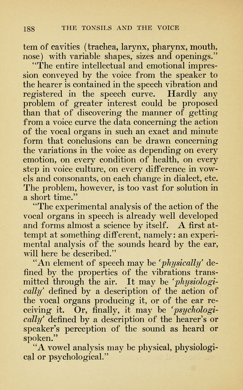 tern of cavities (trachea, larynx, pharynx, mouth, nose) with variable shapes, sizes and openings. The entire intellectual and emotional impres- sion conveyed by the voice from the speaker to the hearer is contained in the speech vibration and registered in the speech curve. Hardly any problem of greater interest could be proposed than that of discovering the manner of getting from a voice curve the data concerning the action of the vocal organs in such an exact and minute form that conclusions can be drawn concerning the variations in the voice as depending on every emotion, on every condition of health, on every step in voice culture, on every difference in vow- els and consonants, on each change in dialect, etc. The problem, however, is too vast for solution in a short time. The experimental analysis of the action of the vocal organs in speech is already well developed and forms almost a science by itself. A first at- tempt at something different, namely: an experi- mental analysis of the sounds heard by the ear, will here be described. An element of speech may be 'physically' de- fined hy the properties of the vibrations trans- mitted through the air. It may be 'physiologi- cally' defined by a description of the action of the vocal organs producing it, or of the ear re- ceiving it. Or, finally, it may be 'psychologi- cally' defined by a description of the hearer's or speaker's perception of the sound as heard or spoken. A vowel analysis maj^ be physical, physiologi- cal or psychological.