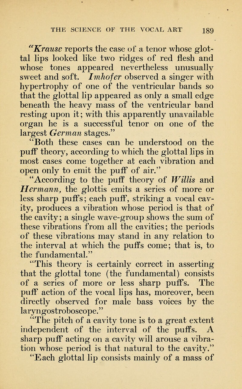 Krause reports the case of a tenor whose glot- tal lips looked like two ridges of red flesh and whose tones appeared nevertheless unusually sweet and soft. Imhofer observed a singer with hypertrophy of one of the ventricular bands so that the glottal lip appeared as only a small edge beneath the heavy mass of the ventricular band resting upon it; with this apparently unavailable organ he is a successful tenor on one of the largest German stages. ^Both these cases can be understood on the pufF theory, according to which the glottal lips in most cases come together at each vibration and open only to emit the puff* of air. According to the puff theory of Willis and Hermann, the glottis emits a series of more or less sharp puffs; each puff, striking a vocal cav- ity, produces a vibration whose period is that of the cavity; a single wave-group shows the sum of these vibrations from all the cavities; the periods of these vibrations may stand in any relation to the interval at which the puffs come; that is, to the fundamental. This theory is certainly correct in asserting that the glottal tone (the fundamental) consists of a series of more or less sharp puffs. The puff action of the vocal lips has, moreover, been directly observed for male bass voices by the laryngostroboscope.'' The pitch of a cavity tone is to a great extent independent of the interval of the puffs. A sharp puff acting on a cavity will arouse a vibra- tion whose period is that natural to the cavity, Each glottal lip consists mainly of a mass of