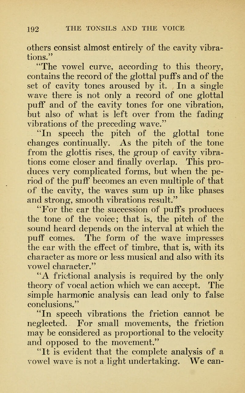 others consist almost entirely of the cavity vibra- tions. The vowel curve, according to this theory, contains the record of the glottal puffs and of the set of cavity tones aroused by it. In a single wave there is not only a record of one glottal puff and of the cavity tones for one vibration, but also of what is left over from the fading vibrations of the preceding wave. In speech the pitch of the glottal tone changes continual^. As the pitch of the tone from the glottis rises, the group of cavity vibra- tions come closer and finally overlap. This pro- duces veiy complicated forms, but when the pe- riod of the puff becomes an even multiple of that of the cavity, the waves sum up in like phases and strong, smooth vibrations result. For the ear the succession of puffs produces the tone of the voice; that is, the pitch of the sound heard depends on the interval at which the puff comes. The form of the wave impresses the ear with the effect of timbre, that is, with its character as more or less musical and also with its vowel character. A frietional analysis is required by the only theorj^ of vocal action which we can accept. The simple harmonic analysis can lead only to false conclusions. In speech vibrations the friction cannot be neglected. For small movements, the friction may be considered as proportional to the velocity and opposed to the movement. It is evident that the complete analysis of a Vowel wave is not a light undertaking. We can-