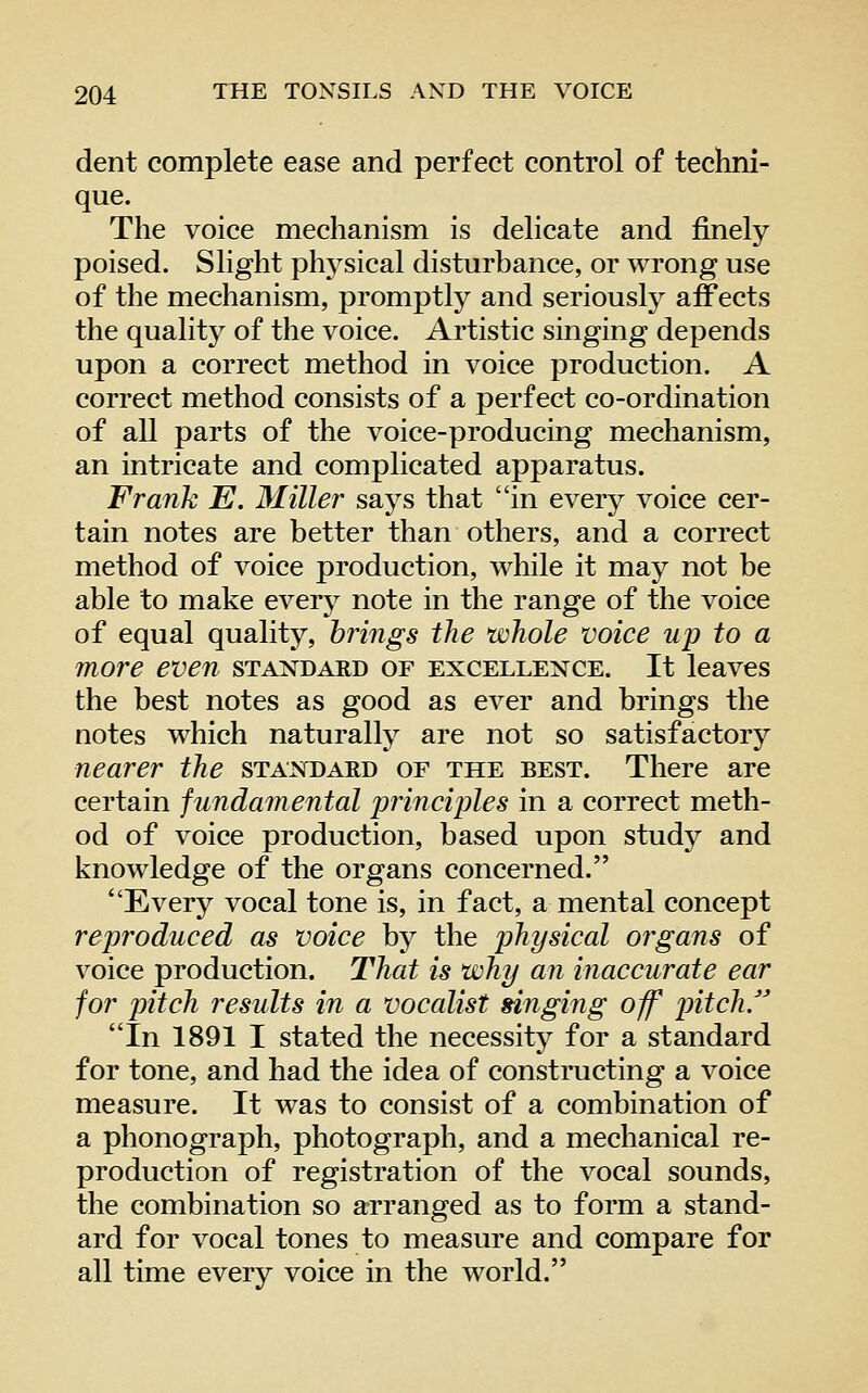 dent complete ease and perfect control of techni- que. The voice mechanism is delicate and finely- poised. Slight physical disturbance, or wrong use of the mechanism, promptly and seriously affects the quality of the voice. Artistic singing depends upon a correct method in voice production. A correct method consists of a perfect co-ordination of all parts of the voice-producing mechanism, an intricate and complicated apparatus. Frank E. Miller says that in every voice cer- tain notes are better than others, and a correct method of voice production, while it may not be able to make every note in the range of the voice of equal quality, brings the whole voice up to a more even standard of excellence. It leaves the best notes as good as ever and brings the notes which naturally are not so satisfactory nearer the standard of the best. There are certain fundamental lyrinciples in a correct meth- od of voice production, based upon study and knowledge of the organs concerned. Every vocal tone is, in fact, a mental concept reproduced as voice by the physical organs of voice production. That is why an inaccurate ear for pitch results in a vocalist singing off pitch.'' In 1891 I stated the necessity for a standard for tone, and had the idea of constructing a voice measure. It was to consist of a combination of a phonograph, photograph, and a mechanical re- production of registration of the vocal sounds, the combination so arranged as to form a stand- ard for vocal tones to measure and compare for all time every voice in the world.