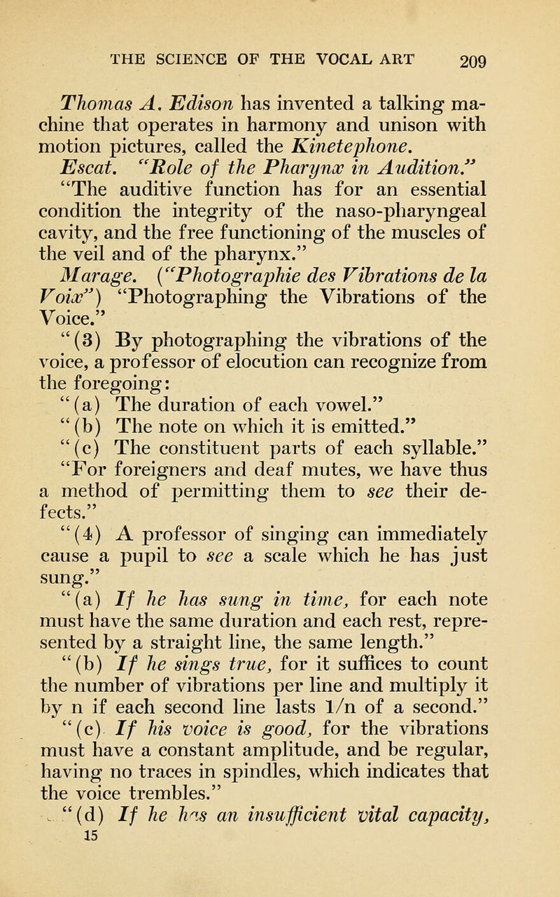 Thomas A. Edison has invented a talking ma- chine that operates in harmony and unison with motion pictures, called the Kinetephone, Escat. ''Role of the Pharynx in Auditionf* The auditive function has for an essential condition the integrity of the naso-pharyngeal cavity, and the free functioning of the muscles of the veil and of the pharynx. Marage. (''Photographie des Vibrations de la Voiai) Photographing the Vibrations of the Voice. (3) By photographing the vibrations of the voice, a professor of elocution can recognize from the foregoing: (a) The duration of each vowel. (b) The note on which it is emitted. (c) The constituent parts of each syllable. For foreigners and deaf mutes, we have thus a method of permitting them to see their de- fects. (4) A professor of singing can immediately cause a pupil to see a scale which he has just sung. (a) If he has sung in time, for each note must have the same duration and each rest, repre- sented by a straight line, the same length. (b) If he sings true, for it suffices to count the number of vibrations per line and multiply it by n if each second line lasts 1/n of a second. (c) // his voice is good, for the vibrations must have a constant amplitude, and be regular, having no traces in spindles, which indicates that the voice trembles. . (d) If he h^.s an insufficient vital capacity, 15