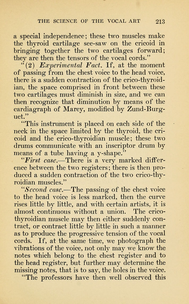 a special independence; these two muscles make the thyroid cartilage see-saw on the cricoid in bringing together the two cartilages forward; they are then the tensors of the vocal cords. (2) Experimental Fact. If, at the moment of passing from the chest voice to the head voice, there is a sudden contraction of the crico-thyroid- ian, the space comprised in front between these two cartilages must diminish in size, and we can then recognize that diminution by means of the cardiagraph of Marey, modified by Zund-Burg- uet. This instrument is placed on each side of the neck in the space limited by the thyroid, the cri- coid and the crico-thyroidian muscle; these two drums communicate with an inscriptor drum by means of a tube having a y-shape. ''First case.—There is a very marked differ- ence between the two registers; there is then pro- duced a sudden contraction of the two crico-thy- roidian muscles. ''Second case.—The passing of the chest voice to the head voice is less marked, then the curve rises little by little, and with certain artists, it is almost continuous without a union. The crico- thyroidian muscle may then either suddenly con- tract, or contract little by little in such a manner as to produce the progressive tension of the vocal cords. If, at the same time, we photograph the vibrations of the voice, not only may we know the notes which belong to the chest register and to the head register, but further may determine the missing notes, that is to say, the holes in the voice. The professors have then well observed this