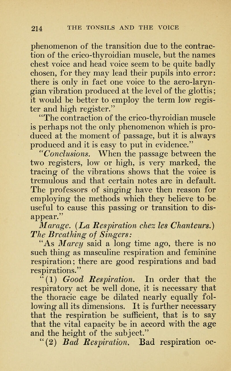 phenomenon of the transition due to the contrac- tion of the crico-thyroidian muscle, but the names chest voice and head voice seem to be quite badly chosen, for they may lead their pupils into error: there is only in fact one voice to the aero-laryn- gian vibration produced at the level of the glottis; it would be better to employ the term low regis- ter and high register. The contraction of the crico-thyroidian muscle is perhaps not the only phenomenon which is pro- duced at the moment of passage, but it is always produced and it is easy to put in evidence. ^'Conclusions. When the passage between the two registers, low or high, is very marked, the tracing of the vibrations shows that the voice is tremulous and that certain notes are in default. The professors of singing have then reason for employing the methods which they believe to be useful to cause this passing or transition to dis- appear. Mar age. (La Respiration chez les Chanteurs.) The Breathing of Singers: As Marey said a long time ago, there is no such thing as masculine respiration and feminine respiration; there are good respirations and bad respirations. (1) Good Respiration. In order that the respiratory act be well done, it is necessary that the thoracic cage be dilated nearly equally fol- lowing all its dimensions. It is further necessary that the respiration be sufficient, that is to say that the vital capacity be in accord with the age and the height of the subject. (2) Bad Respiration. Bad respiration oc-