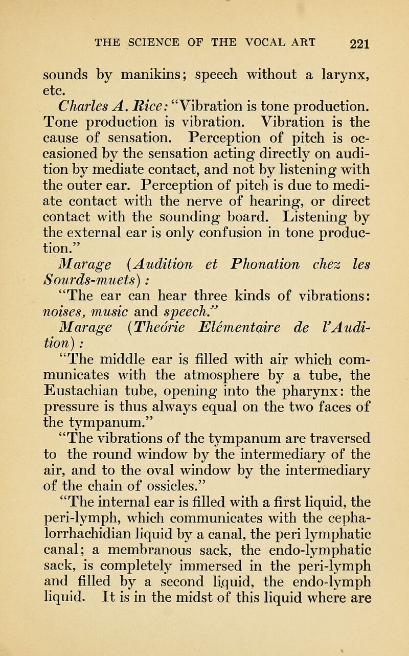 sounds by manikins; speech without a larynx, etc. Charles A. Rice: Vibration is tone production. Tone production is vibration. Vibration is the cause of sensation. Perception of pitch is oc- casioned by the sensation acting directly on audi- tion by mediate contact, and not by listening with the outer ear. Perception of pitch is due to medi- ate contact with the nerve of hearing, or direct contact with the sounding board. Listening by the external ear is only confusion in tone produc- tion. Mar age [Audition et Phonation chez les Sourds-muets): The ear can hear three kinds of vibrations: noises, music and speech. Mar age (Theorie Elementaire de VAudi- tion) : The middle ear is filled with air which com- municates with the atmosphere by a tube, the Eustachian tube, opening into the pharynx: the pressure is thus always equal on the two faces of the tympanum. The vibrations of the tympanum are traversed to the round window by the intermediary of the air, and to the oval window by the intermediary of the chain of ossicles. The internal ear is filled with a first liquid, the peri-lymph, which communicates with the cepha- lorrhachidian liquid by a canal, the peri lymphatic canal; a membranous sack, the endo-lymphatic sack, is completely immersed in the peri-lymph and filled by a second liquid, the endo-lymph liquid. It is in the midst of this liquid where are