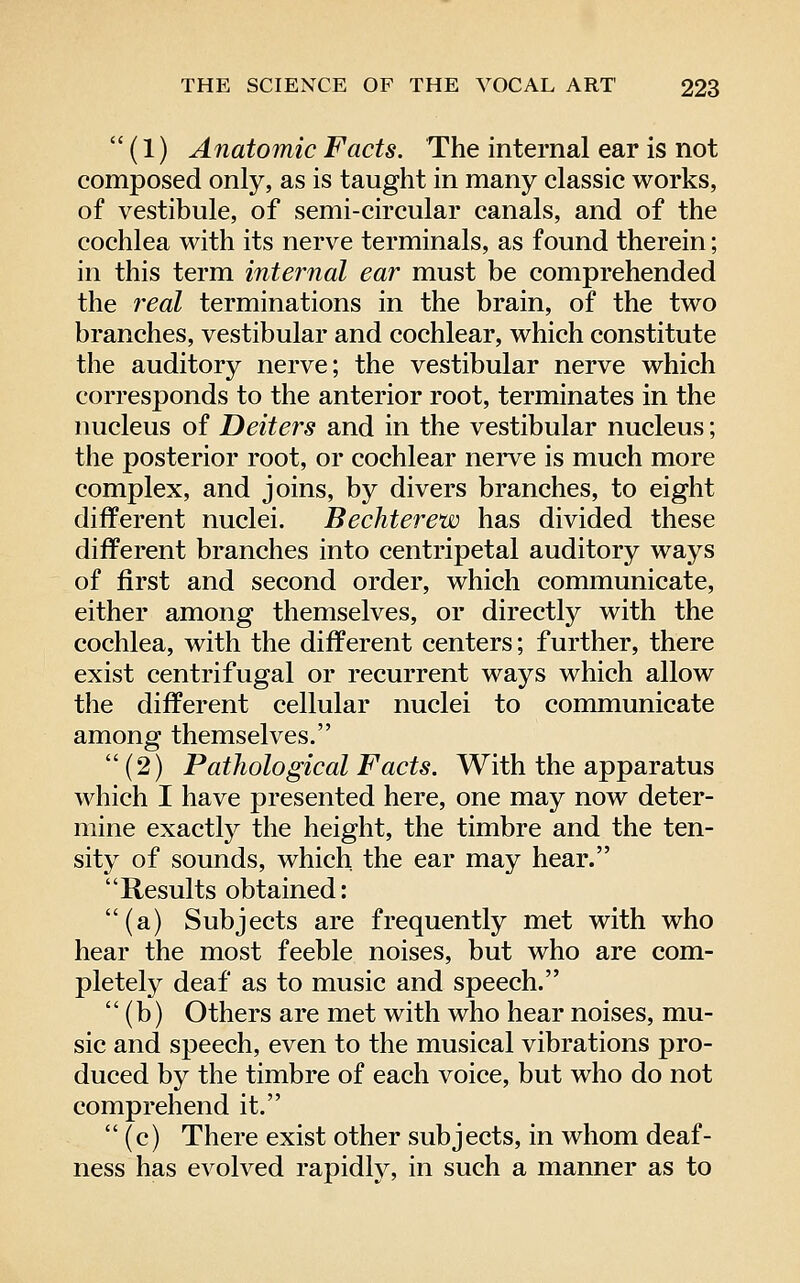  (1) Anatomic Facts. The internal ear is not composed only, as is taught in many classic works, of vestibule, of semi-circular canals, and of the cochlea with its nerve terminals, as found therein; in this term internal ear must be comprehended the real terminations in the brain, of the two branches, vestibular and cochlear, which constitute the auditory nerve; the vestibular nerve which corresponds to the anterior root, terminates in the nucleus of Deiters and in the vestibular nucleus; the posterior root, or cochlear nei've is much more complex, and joins, by divers branches, to eight different nuclei. Bechterew has divided these different branches into centripetal auditory ways of first and second order, which communicate, either among themselves, or directly with the cochlea, with the different centers; further, there exist centrifugal or recurrent ways which allow the different cellular nuclei to communicate among themselves.  (2) Pathological Facts. With the apparatus which I have presented here, one may now deter- mine exactl}^ the height, the timbre and the ten- sity of sounds, which the ear may hear. Results obtained: (a) Subjects are frequently met with who hear the most feeble noises, but who are com- pletely deaf as to music and speech. (b) Others are met with who hear noises, mu- sic and speech, even to the musical vibrations pro- duced by the timbre of each voice, but who do not comprehend it. (c) There exist other subjects, in whom deaf- ness has evolved rapidty, in such a manner as to