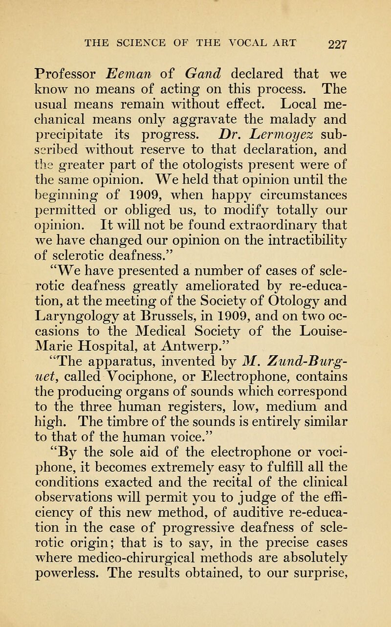 Professor Eeman of Gand declared that we know no means of acting on this process. The usual means remain without effect. Local me- chanical means only aggravate the malady and precipitate its progress. Dr. Le?'moyez sub- scribed without reserve to that declaration, and the greater part of the otologists present were of the same opinion. We held that opinion until the beginning of 1909, when happy circumstances permitted or obliged us, to modify totally our opinion. It will not be found extraordinary that we have changed our opinion on the intractibility of sclerotic deafness. We have presented a number of cases of scle- rotic deafness greatly ameliorated by re-educa- tion, at the meeting of the Society of Otology and Laryngology at Brussels, in 1909, and on two oc- casions to the Medical Society of the Louise- Marie Hospital, at Antwerp. The apparatus, invented by M. Zund-Burg- uet, called Vociphone, or Electrophone, contains the producing organs of sounds which correspond to the three human registers, low, medium and high. The timbre of the sounds is entirely similar to that of the human voice. By the sole aid of the electrophone or voci- phone, it becomes extremely easy to fulfill all the conditions exacted and the recital of the clinical observations will permit you to judge of the effi- ciency of this new method, of auditive re-educa- tion in the case of progressive deafness of scle- rotic origin; that is to say, in the precise cases where medico-chirurgical methods are absolutely powerless. The results obtained, to our surprise,