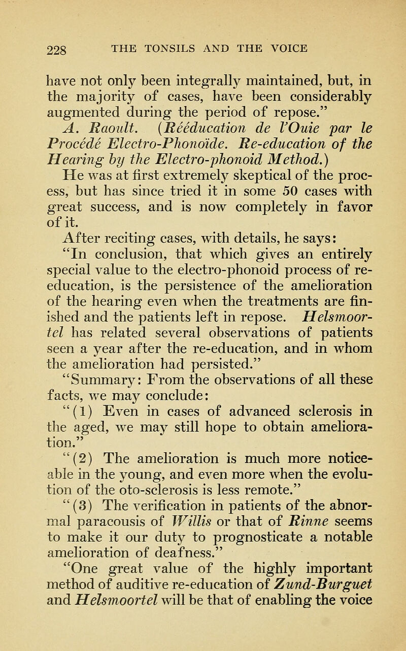 have not only been integrally maintained, but, in the majority of cases, have been considerably augmented during the period of repose. A. Raoult. (Reeducation de VOuie par le Procede Electro-Phono'ide. Re-education of the Hearing by the Electro-phonoid Method.) He was at first extremely skeptical of the proc- ess, but has since tried it in some 50 cases with great success, and is now completely in favor of it. After reciting cases, with details, he says: In conclusion, that which gives an entirely special value to the electro-phonoid process of re- education, is the persistence of the amelioration of the hearing even when the treatments are fin- ished and the patients left in repose. Helsmoor- tel has related several observations of patients seen a year after the re-education, and in whom the amelioration had persisted. Summary: From the observations of all these facts, we may conclude: (1) Even in cases of advanced sclerosis in the aged, we may still hope to obtain ameliora- tion. (2) The amelioration is much more notice- able in the young, and even more when the evolu- tion of the oto-sclerosis is less remote.  (3) The verification in patients of the abnor- mal paracousis of Willis or that of Rinne seems to make it our duty to prognosticate a notable amelioration of deafness. One great value of the highly important method of auditive re-education of Zund-Burguet and Helsmoortel will be that of enabling the voice