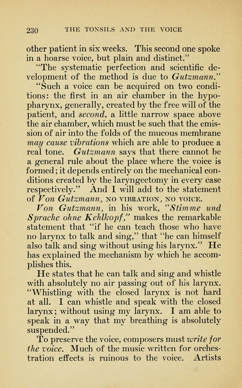 other patient in six weeks. This second one spoke in a hoarse voice, but plain and distinct. The systematic perfection and scientific de- velopment of the method is due to GutzinannJ Such a voice can be acquired on two condi- tions: the first in an air chamber in the hypo- pharynx, generally, created by the free will of the patient, and second, a little narrow space above the air chamber, which must be such that the emis- sion of air into the folds of the mucous membrane may cause vibrations which are able to produce a real tone. Gutzmann says that there cannot be a general rule about the place where the voice is formed; it depends entirely on the mechanical con- ditions created by the laryngectomy in every case respectively. And I will add to the statement of Von Gutzmann, no vibration^ no voice. Von Gutzmann, in his work, Stimme und Sprache oJine Kehlkopf makes the remarkable statement that if he can teach those who have no larynx to talk and sing, that he can himself also talk and sing without using his larjmx. He has explained the mechanism by which he accom- plishes this. He states that he can talk and sing and whistle with absolutely no air passing out of his larynx. Whistling with the closed larynx is not hard at all. I can whistle and speak with the closed larynx; without using my larynx. I am able to speak in a way that my breathing is absolutely suspended. To preserve the voice, composers must write for the voice. Much of the music written for orches- tration effects is ruinous to the voice. Artists