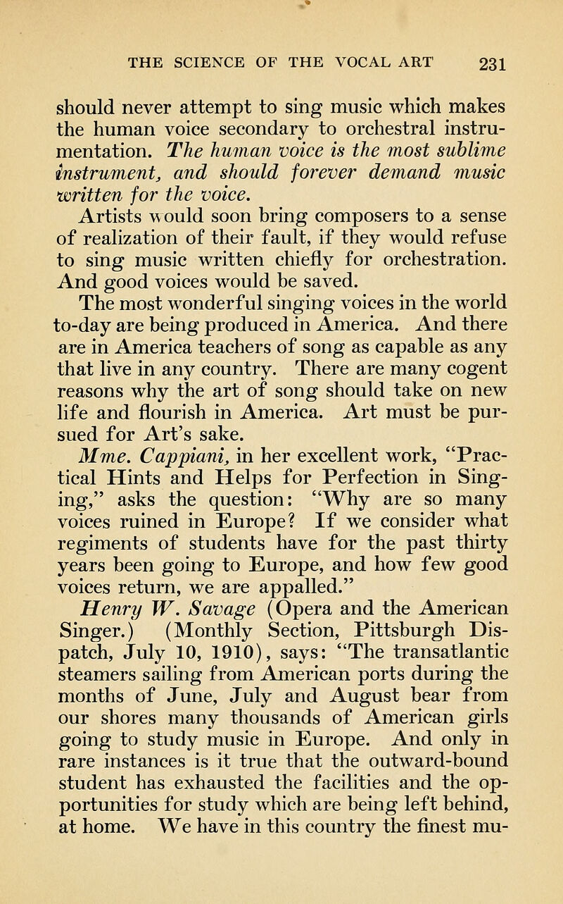 should never attempt to sing music which makes the human voice secondary to orchestral instru- mentation. The human voice is the most sublime instrument^ and should forever demand music written for the voice. Artists w ould soon bring composers to a sense of realization of their fault, if they would refuse to sing music written chiefly for orchestration. And good voices would be saved. The most wonderful singing voices in the world to-day are being produced in America. And there are in America teachers of song as capable as any that live in any country. There are many cogent reasons why the art of song should take on new life and flourish in America. Art must be pur- sued for Art's sake. Mme. Cappianij in her excellent work, Prac- tical Hints and Helps for Perfection in Sing- ing, asks the question: Why are so many voices ruined in Europe? If we consider what regiments of students have for the past thirty years been going to Europe, and how few good voices return, we are appalled. Henry W. Savage (Opera and the American Singer.) (Monthly Section, Pittsburgh Dis- patch, July 10, 1910), says: The transatlantic steamers sailing from American ports during the months of June, July and August bear from our shores many thousands of American girls going to study music in Europe. And only in rare instances is it true that the outward-bound student has exhausted the facilities and the op- portunities for study which are being left behind, at home. We have in this country the finest mu-