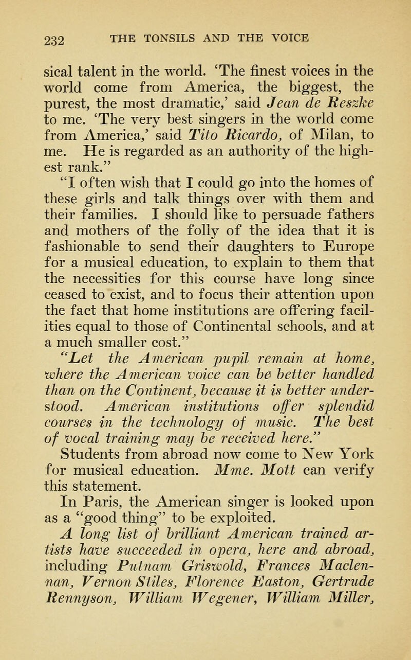 sical talent in the world. 'The finest voices in the world come from America, the biggest, the purest, the most dramatic,' said Jean de Reszke to me. 'The very best singers in the world come from America,' said Tito Ricardo, of IMilan, to me. He is regarded as an authority of the high- est rank. I often wish that I could go into the homes of these girls and talk things over with them and their families. I should like to persuade fathers and mothers of the folly of the idea that it is fashionable to send their daughters to Europe for a musical education, to explain to them that the necessities for this course have long since ceased to exist, and to focus their attention upon the fact that home institutions are offering facil- ities equal to those of Continental schools, and at a much smaller cost. 'Let the American pupil i^emain at home, where the American voice can he better handled than on the Continent, because it is better under- stood. American institutions offer splendid courses in the techfiology of music. The best of vocal training may be received here. Students from abroad now come to New York for musical education. Mme. Mott can verify this statement. In Paris, the American singer is looked upon as a good thing to be exploited. A long list of brilliant American trained ar- tists have succeeded in opera, here and abroad, including Putnam Grisxscold, Frances Maclen- nan, Vernon Stiles, Florence Easton, Gertrude Rennyson, William Wegener, William Miller,