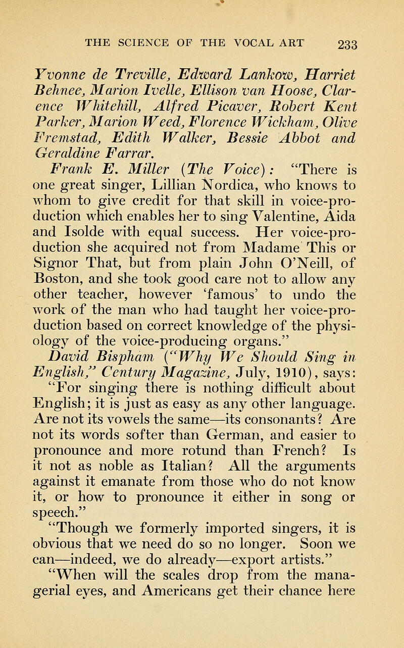 Yvonne de Treville, Edward Lanhow, Harriet Behnee, Marion Ivelle, Ellison van Hoose, Clar- ence Whitehill, Alfred Picaver, Robert Kent Parker, Marion Weed, Florence Wickhain, Olive Fremstadj Edith Walkerj Bessie Abbot and Geraldine Farrar. Frank E, Miller (The Voice): There is one great singer, Lillian Nordica, who knows to whom to give credit for that skill in voice-pro- duction which enables her to sing Valentine, Aida and Isolde with equal success. Her voice-pro- duction she acquired not from Madame This or Signor That, but from plain John O'Neill, of Boston, and she took good care not to allow any other teacher, however 'famous' to undo the work of the man who had taught her voice-pro- duction based on correct knowledge of the physi- ology of the voice-producing organs. David Bispham {Why We Should Sing in English/' Century Magazine, July, 1910), says: For singing there is nothing difficult about English; it is just as easy as any other language. Are not its vowels the same—its consonants ? Are not its words softer than German, and easier to pronounce and more rotund than French? Is it not as noble as Italian? All the arguments against it emanate from those who do not know it, or how to pronounce it either in song or speech. Though we formerly imported singers, it is obvious that we need do so no longer. Soon we can—indeed, we do already—export artists. When will the scales drop from the mana- gerial eyes, and Americans get their chance here