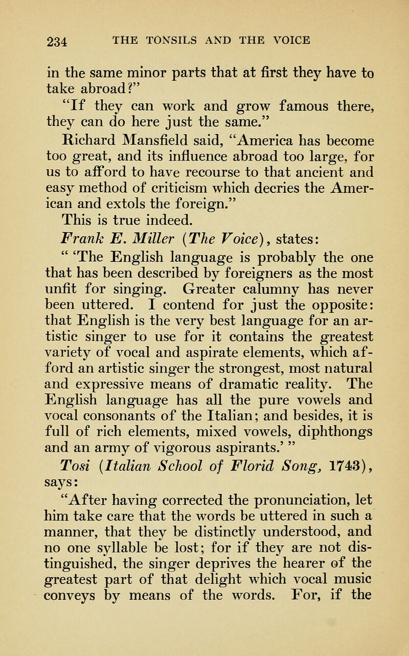 in the same minor parts that at first they have to take abroad? If they can work and grow famous there, they can do here just the same. Richard Mansfield said, America has become too great, and its influence abroad too large, for us to afford to have recourse to that ancient and easy method of criticism which decries the Amer- ican and extols the foreign. This is true indeed. Frank E. Miller {The Voice), states:  'The English language is probably the one that has been described by foreigners as the most unfit for singing. Greater calumny has never been uttered. I contend for just the opposite: that English is the very best language for an ar- tistic singer to use for it contains the greatest variety of vocal and aspirate elements, which af- ford an artistic singer the strongest, most natural and expressive means of dramatic reality. The English language has all the pure vowels and vocal consonants of the Italian; and besides, it is full of rich elements, mixed vowels, diphthongs and an army of vigorous aspirants.'  Tosi (Italian School of Florid Song, 1743), says: After having corrected the pronunciation, let him take care that the words be uttered in such a manner, that they be distinctly understood, and no one syllable be lost; for if they are not dis- tinguished, the singer deprives the hearer of the greatest part of that delight which vocal music conveys by means of the words. For, if the