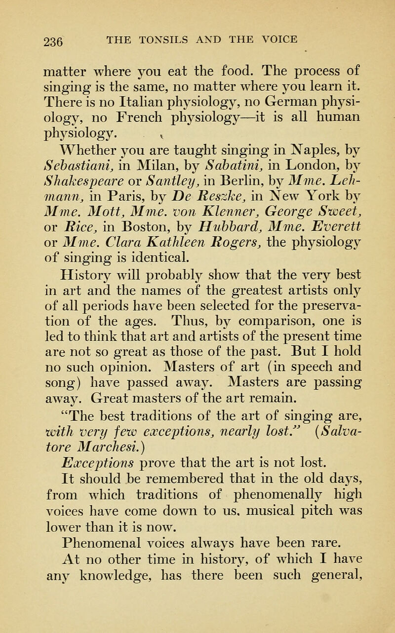 matter where you eat the food. The process of singing is the same, no matter where j^ou learn it. There is no Italian physiology, no German physi- ology, no French physiology—it is all human physiology. ^ Whether you are taught singing in Naples, by Sehastiani, in Milan, by Sabatini, in London, by Shakespeare or Santley, in Berlin, by Mme. Leh- mann, in Paris, by De Reszke, in New York by Mme. Mott, Mme. von Klenner, George Sweet, or Rice, in Boston, by Hubbard, Mme. Everett or Mme. Clara Kathleen Rogers, the physiology of singing is identical. History will probably show that the very best in art and the names of the greatest artists only of all periods have been selected for the preserva- tion of the ages. Thus, by comparison, one is led to think that art and artists of the present time are not so great as those of the past. But I hold no such opinion. Masters of art (in speech and song) have passed away. Masters are passing away. Great masters of the art remain. The best traditions of the art of singing are, with very few exceptions, nearly lost J (Salva- tore Marchesi.) Exceptions prove that the art is not lost. It should be remembered that in the old daj^s, from which traditions of phenomenally high voices have come down to us. musical pitch was lower than it is now. Phenomenal voices always have been rare. At no other time in history, of which I have any knowledge, has there been such general.