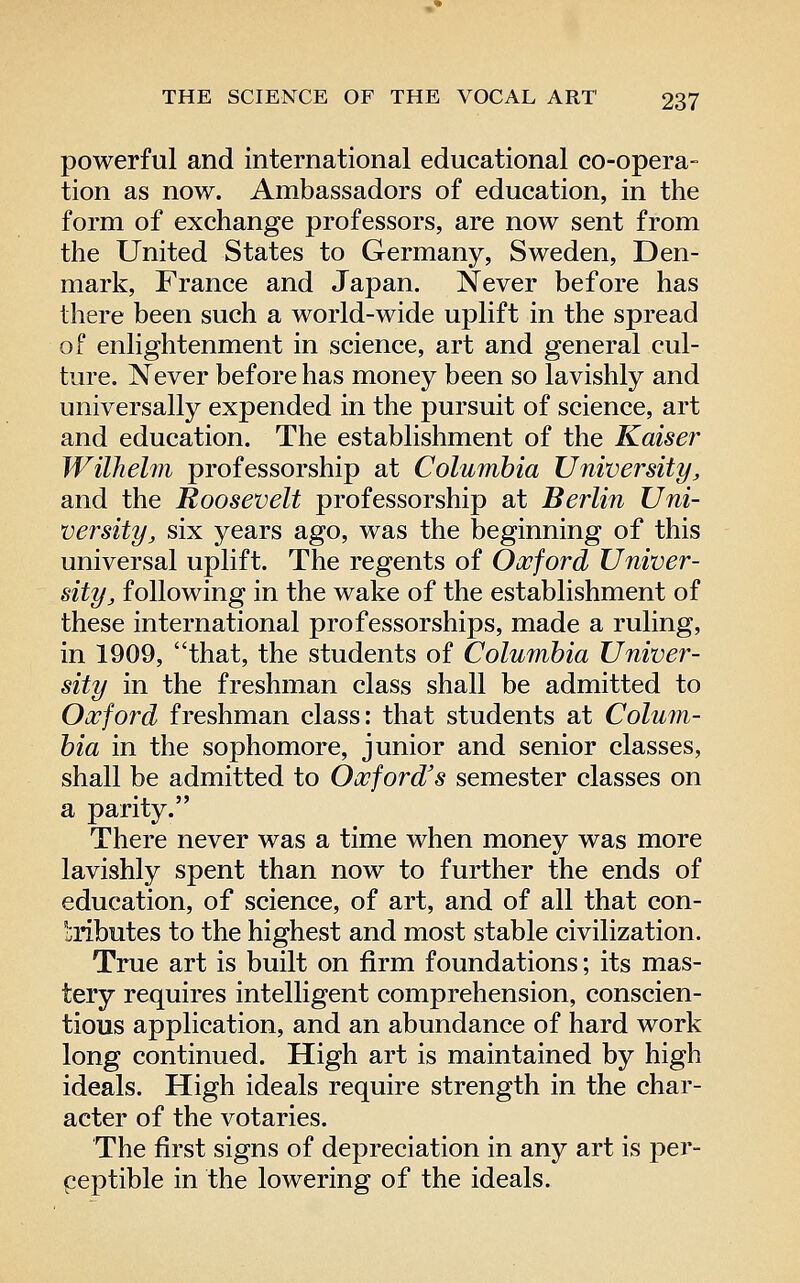 powerful and international educational co-opera- tion as now. Ambassadors of education, in the form of exchange professors, are now sent from the United States to Germany, Sweden, Den- mark, France and Japan. Never before has there been such a world-wide uplift in the spread of enlightenment in science, art and general cul- ture. Never before has money been so lavishly and universally expended in the pursuit of science, art and education. The establishment of the Kaiser Wilhelm professorship at Columbia University, and the Roosevelt professorship at Berlin Uni- versity, six years ago, was the beginning of this universal uplift. The regents of Oxford Univer- sity, following in the wake of the establishment of these international professorships, made a ruling, in 1909, that, the students of Columbia Univer- sity in the freshman class shall be admitted to Oxford freshman class: that students at Colum- bia in the sophomore, junior and senior classes, shall be admitted to Oxford's semester classes on a parity. There never was a time when money was more lavishly spent than now to further the ends of education, of science, of art, and of all that con- tributes to the highest and most stable civilization. True art is built on firm foundations; its mas- tery requires intelligent comprehension, conscien- tious application, and an abundance of hard work long continued. High art is maintained by high ideals. High ideals require strength in the char- acter of the votaries. The first signs of depreciation in any art is per- peptible in the lowering of the ideals.