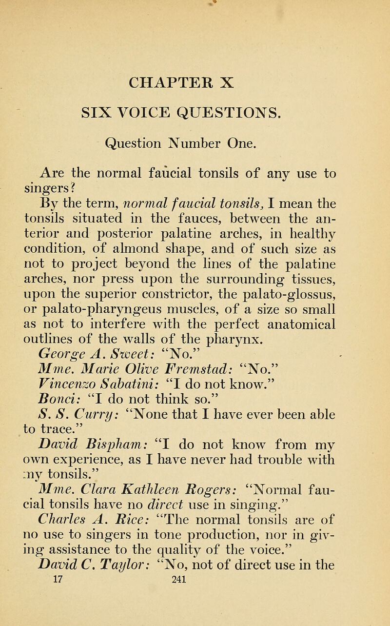 CHAPTER X SIX VOICE QUESTIONS. Question Number One. Are the normal faucial tonsils of any use to singers ? By the term, normal faucial tonsils, I mean the tonsils situated in the fauces, between the an- terior and posterior palatine arches, in healthy condition, of almond shape, and of such size as not to project beyond the lines of the palatine arches, nor press upon the surrounding tissues, upon the superior constrictor, the palato-glossus, or palato-pharyngeus muscles, of a size so small as not to interfere with the perfect anatomical outlines of the walls of the pharynx. George A. Sweet: No. Mnie. Marie Olive Fremstad: No. Vincenzo Sahatini: I do not know. Bond: I do not think so. S. S. Curry: None that I have ever been able to trace. David Bispham: I do not know from my own experience, as I have never had trouble with my tonsils. Mme. Clara Kathleen Rogers: Normal fau- cial tonsils have no direct use in singing. Charles A. Rice: The normal tonsils are of no use to singers in tone production, nor in giv- ing assistance to the quality of the voice. David C. Taylor: No, not of direct use in the