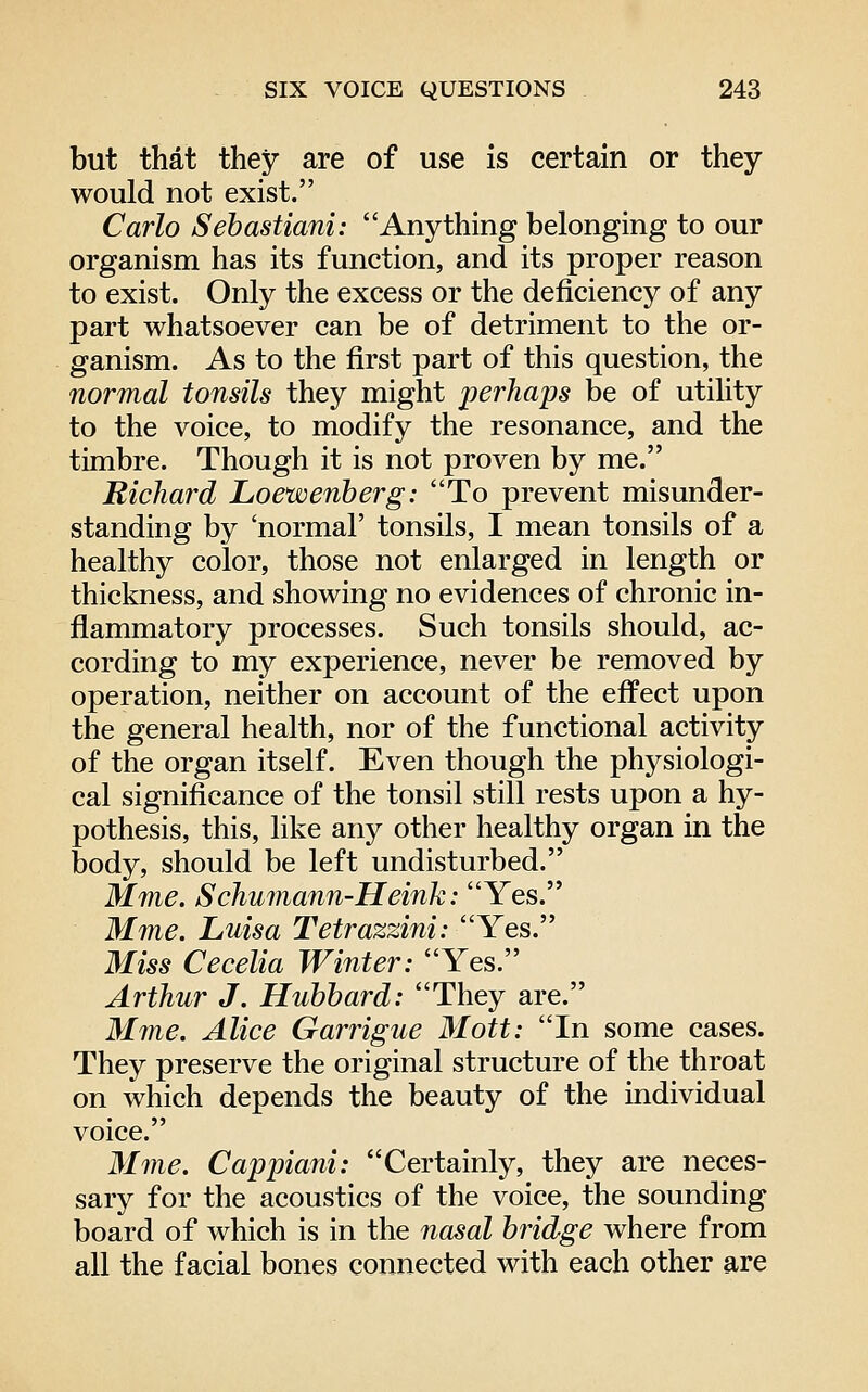 but that they are of use is certain or they would not exist. Carlo Sebastiani: Anything belonging to our organism has its function, and its proper reason to exist. Only the excess or the deficiency of any part whatsoever can be of detriment to the or- ganism. As to the first part of this question, the normal tonsils they might perhaps be of utility to the voice, to modify the resonance, and the timbre. Though it is not proven by me. Richard Loewenherg: To prevent misunder- standing by 'normal' tonsils, I mean tonsils of a healthy color, those not enlarged in length or thickness, and showing no evidences of chronic in- flammatory processes. Such tonsils should, ac- cording to my experience, never be removed by operation, neither on account of the effect upon the general health, nor of the functional activity of the organ itself. Even though the physiologi- cal significance of the tonsil still rests upon a hy- pothesis, this, like any other healthy organ in the body, should be left undisturbed. Mme. Schumann-Heink: Yes. Mme. Luisa Tetrazzini: Yes. Miss Cecelia Winter: Yes. Arthur J. Hubbard: They are. Mine. Alice Garrigue Mott: In some cases. They preserve the original structure of the throat on which depends the beauty of the individual voice. Mme. Cappiani: Certainly, they are neces- sary for the acoustics of the voice, the sounding board of which is in the nasal bridge where from all the facial bones connected with each other are