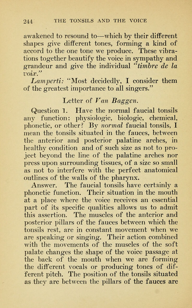 awakened to resound to—which by their different shapes give different tones, forming a kind of accord to the one tone we produce. These vibra- tions together beautify the voice in sympathy and grandeur and give the individual ^'timbre de la voix. Lamperti: Most decidedly, I consider them of the greatest importance to all singers. Letter of Van Baggen. Question 1. Have the normal faucial tonsils any function: physiologic, biologic, chemical, phonetic, or other? By normal faucial tonsils, I mean the tonsils situated in the fauces, between the anterior and posterior palatine arches, in healthy condition and of such size as not to pro- ject beyond the line of the palatine arches nor press upon surrounding tissues, of a size so small as not to interfere with the perfect anatomical outlines of the walls of the pharynx. Answer. The faucial tonsils have certainly a phonetic function. Their situation in the mouth at a place where the voice receives an essential part of its specific qualities allows us to admit this assertion. The muscles of the anterior and posterior pillars of the fauces between which the tonsils rest, are in constant movement when we are speaking or singing. Their action combined with the movements of the muscles of the soft palate changes the shape of the voice passage at the back of the mouth when we are forming the diff*erent vocals or producing tones of dif- ferent pitch. The position of the tonsils situated as they are between the pillars of the fauces are