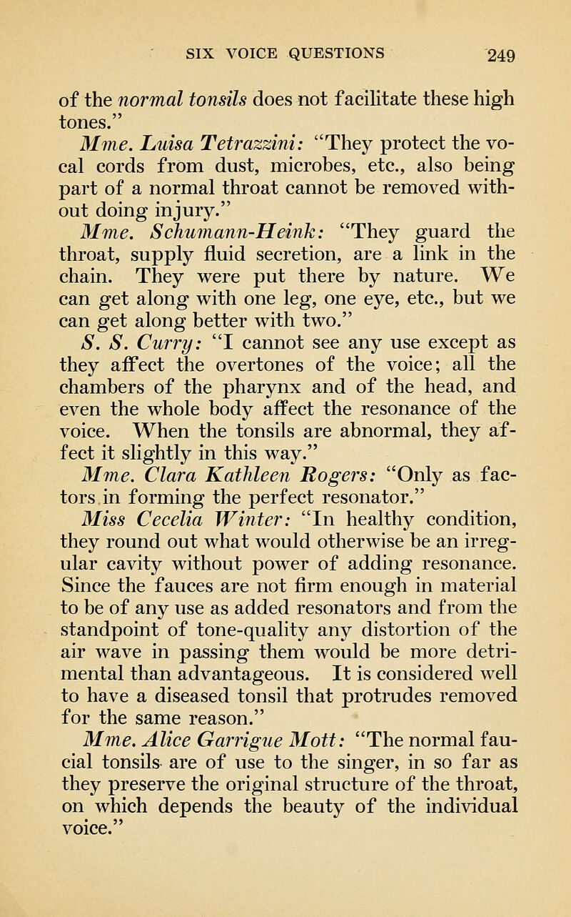 of the normal tonsils does not facilitate these high tones. Mme. Luisa Tetrazzini: They protect the vo- cal cords from dust, microbes, etc., also being part of a normal throat cannot be removed with- out doing injury. Mme. Schumann-Heink: They guard the throat, supply fluid secretion, are a link in the chain. They were put there by nature. We can get along with one leg, one eye, etc., but we can get along better with two. S. S. Curry: I cannot see any use except as they affect the overtones of the voice; all the chambers of the pharynx and of the head, and even the whole body affect the resonance of the voice. When the tonsils are abnormal, they af- fect it slightly in this way. Mme. Clara Kathleen Rogers: Only as fac- tors in forming the perfect resonator. Miss Cecelia Winter: In healthy condition, they round out what would otherwise be an irreg- ular cavity without power of adding resonance. Since the fauces are not firm enough in material to be of any use as added resonators and from the standpoint of tone-quality any distortion of the air wave in passing them would be more detri- mental than advantageous. It is considered well to have a diseased tonsil that protrudes removed for the same reason. Mme. Alice Garrigue Mott: The normal fau- cial tonsils are of use to the singer, in so far as they preserve the original structure of the throat, on which depends the beauty of the individual voice.