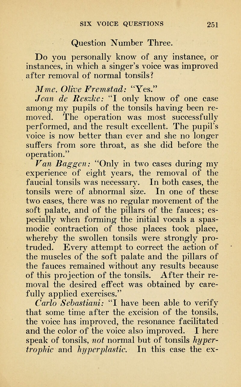 Question Number Three. Do you personally know of any instance, or instances, in which a singer's voice was improved after removal of normal tonsils? Mme. Olive Fremstad: Yes. Jean de Reszke: I only know of one case among my pupils of the tonsils having been re- moved. The operation was most successfully performed, and the result excellent. The pupil's voice is now better than ever and she no longer suffers from sore throat, as she did before the operation. Van Baggen: Only in two cases during my experience of eight years, the removal of the faucial tonsils was necessary. In both cases, the tonsils were of abnormal size. In one of these two cases, there was no regular movement of the soft palate, and of the pillars of the fauces; es- pecially when forming the initial vocals a spas- modic contraction of those places took place, whereby the swollen tonsils were strongly pro- truded. Every attempt to correct the action of the muscles of the soft palate and the pillars of the fauces remained without any results because of this projection of the tonsils. After their re- moval the desired effect was obtained by care- fully applied exercises. Carlo Sehastiani: I have been able to verify that some time after the excision of the tonsils, the voice has improved, the resonance facilitated and the color of the voice also improved. I here speak of tonsils, not normal but of tonsils hyper- trophic diwd hyperplastic. In this case the ex-