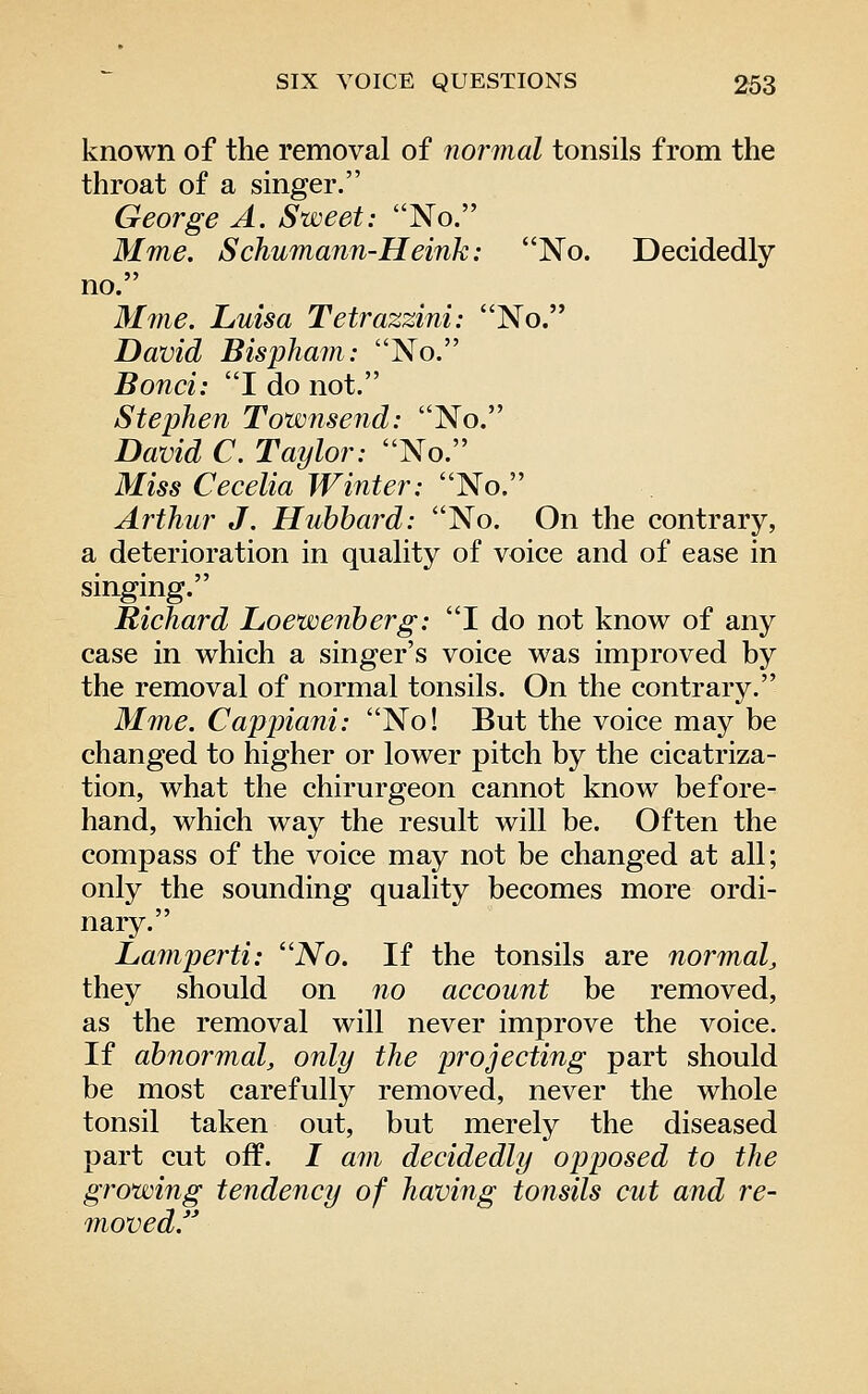 known of the removal of normal tonsils from the throat of a singer. George A. Sweet: No. Mme. Schumann-Heink: No. Decidedly no. M7iie. Luisa Tetrazzini: No. David Bispham: No. Bond: I do not. Stephen Townsend: No. David C. Taylor: No. Miss Cecelia Winter: ''^o^ Arthur J. Hubbard: No. On the contrary, a deterioration in quality of voice and of ease in singing. Richard Loewenberg: I do not know of any case in which a singer's voice was improved by the removal of normal tonsils. On the contrary, M7ne. Cappiani: No! But the voice may be changed to higher or lower pitch by the cicatriza- tion, what the chirurgeon cannot know before- hand, which way the result will be. Often the compass of the voice may not be changed at all; only the sounding quality becomes more ordi- nary. Laniperti: ''No. If the tonsils are normal^ they should on no account be removed, as the removal will never improve the voice. If abnormal, only the projecting part should be most carefully removed, never the whole tonsil taken out, but merely the diseased part cut off. / am decidedly op loosed to the growing tendency of having tonsils cut and re- moved