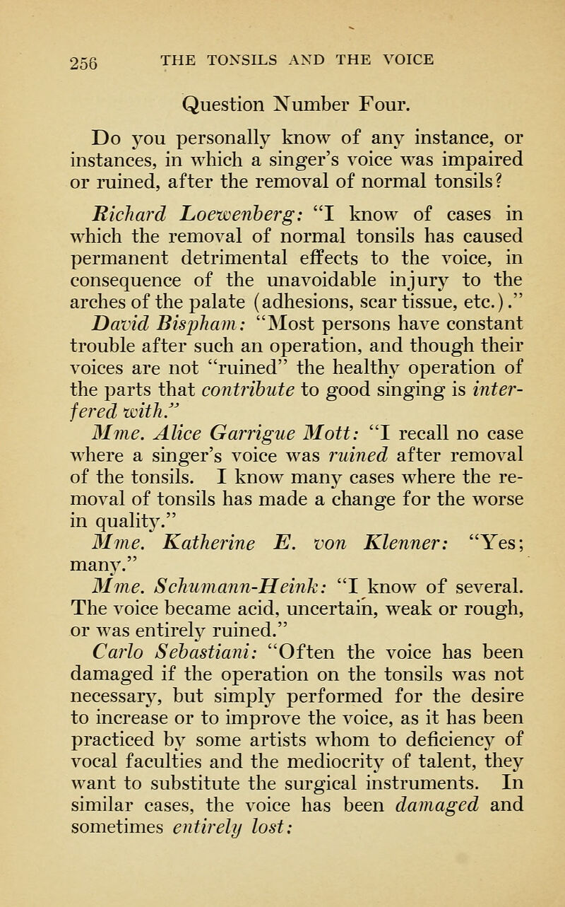 Question Number Four. Do you personally know of any instance, or instances, in which a singer's voice was impaired or mined, after the removal of normal tonsils ? Richard Loewenherg: I know of cases in which the removal of normal tonsils has caused permanent detrimental effects to the voice, in consequence of the unavoidable injury to the arches of the palate (adhesions, scar tissue, etc.). David Bispham: Most persons have constant trouble after such an operation, and though their voices are not ruined the healthy operation of the parts that contribute to good singing is inter- fered with. Mme. Alice Garrigue Mott: I recall no case where a singer's voice was ruined after removal of the tonsils. I know many cases where the re- moval of tonsils has made a change for the worse in qualitj^ Mme. Katherine E. von Klenner: Yes; many. Mme. Schumann-Heink: I know of several. The voice became acid, uncertain, weak or rough, or was entirety ruined. Carlo Sehastiani: Often the voice has been damaged if the operation on the tonsils was not necessary, but simply performed for the desire to increase or to improve the voice, as it has been practiced by some artists whom to deficienc}^ of vocal faculties and the mediocrity of talent, they want to substitute the surgical instruments. In similar cases, the voice has been damaged and sometimes entirely lost: