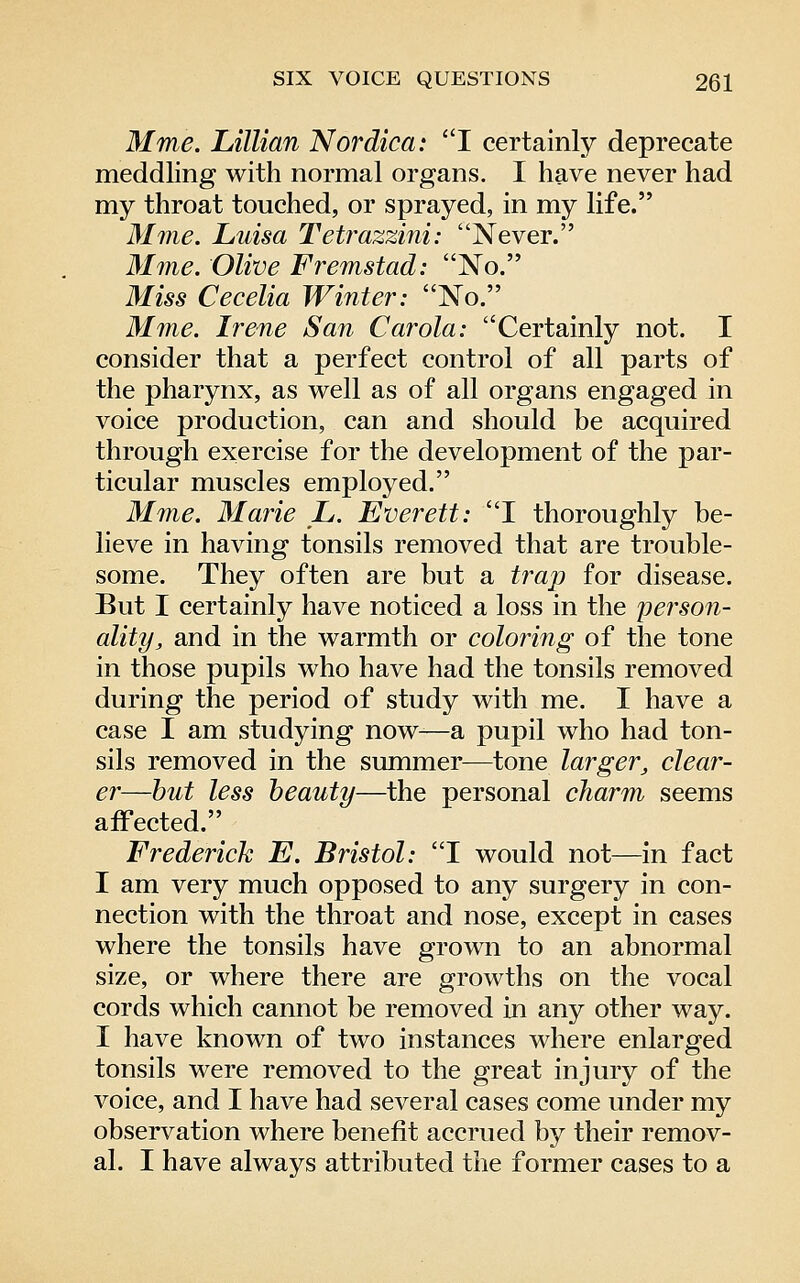 Mme. Lillian Nordica: 1 certainly deprecate meddling with normal organs. I have never had my throat touched, or sprayed, in my life. Mine. Luisa Tetrazzini: Never. Mine. Olive Fremstad: No. Mm Cecelia Winter: No. Mine. Irene San Carola: Certainly not. I consider that a perfect control of all parts of the pharynx, as well as of all organs engaged in voice production, can and should be acquired through exercise for the development of the par- ticular muscles employed. Mme. Marie L. Everett: I thoroughly be- lieve in having tonsils removed that are trouble- some. They often are but a trap for disease. But I certainly have noticed a loss in the person- ality, and in the warmth or coloring of the tone in those pupils who have had the tonsils removed during the period of study with me. I have a case I am studying now—a pupil who had ton- sils removed in the summer—tone larger, clear- er—hut less beauty—the personal charm seems affected. Frederick E. Bristol: I would not—in fact I am very much opposed to any surgery in con- nection with the throat and nose, except in cases where the tonsils have grown to an abnormal size, or where there are growths on the vocal cords which cannot be removed in any other way. I have known of two instances where enlarged tonsils were removed to the great injury of the voice, and I have had several cases come under my observation where benefit accrued by their remov- al. I have always attributed the former cases to a