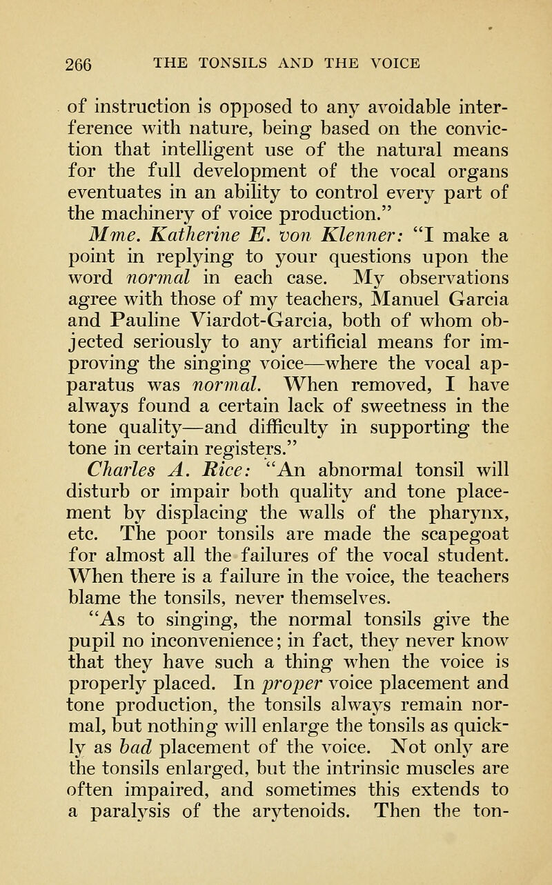 of instruction is opposed to any avoidable inter- ference with nature, being based on the convic- tion that intelhgent use of the natural means for the full development of the vocal organs eventuates in an ability to control every part of the machinery of voice production. Mme. Katherine E. von Klenner: *'I make a point in replying to your questions upon the word 7iormal in each case. JMy observations agree with those of my teachers, Manuel Garcia and Pauline Viardot-Garcia, both of whom ob- jected seriously to any artificial means for im- proving the singing voice—where the vocal ap- paratus was normal. When removed, I have always found a certain lack of sweetness in the tone quality—and difficulty in supporting the tone in certain registers. Charles A. Rice: An abnormal tonsil will disturb or impair both quality and tone place- ment by displacing the walls of the pharynx, etc. The poor tonsils are made the scapegoat for almost all the failures of the vocal student. When there is a failure in the voice, the teachers blame the tonsils, never themselves. As to singing, the normal tonsils give the pupil no inconvenience; in fact, they never know that they have such a thing when the voice is properly placed. In proper voice placement and tone production, the tonsils always remain nor- mal, but nothing will enlarge the tonsils as quick- ly as had placement of the voice. Not only are the tonsils enlarged, but the intrinsic muscles are often impaired, and sometimes this extends to a paratysis of the arytenoids. Then the ton-