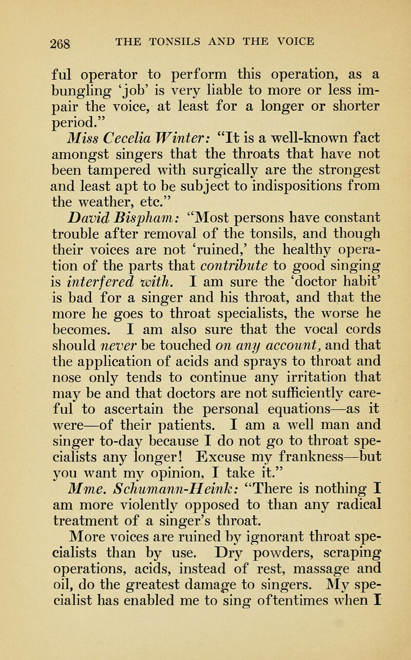 ful operator to perform this operation, as a bungling 'job' is very liable to more or less im- pair the voice, at least for a longer or shorter period. Miss Cecelia Winter: It is a vrell-known fact amongst singers that the throats that have not been tampered with surgically are the strongest and least apt to be subject to indispositions from the weather, etc. David Bispham: Most persons have constant trouble after removal of the tonsils, and though their voices are not 'ruined,' the healthy opera- tion of the parts that contribute to good singing is interfered with. I am sure the 'doctor habit' is bad for a singer and his throat, and that the more he goes to throat specialists, the worse he becomes. I am also sure that the vocal cords should never be touched on any account^ and that the application of acids and sprays to throat and nose only tends to continue any irritation that may be and that doctors are not sufficiently care- ful to ascertain the personal equations—as it were—of their patients. I am a well man and singer to-day because I do not go to throat spe- cialists any longer! Excuse my frankness—but you want my opinion, I take it. Mme. Schumann-Heink: There is nothing I am more violently opposed to than any radical treatment of a singer's throat. More voices are ruined by ignorant throat spe- cialists than by use. Dry powders, scraping operations, acids, instead of rest, massage and oil, do the greatest damage to singers. My spe- cialist has enabled me to sing oftentimes when I