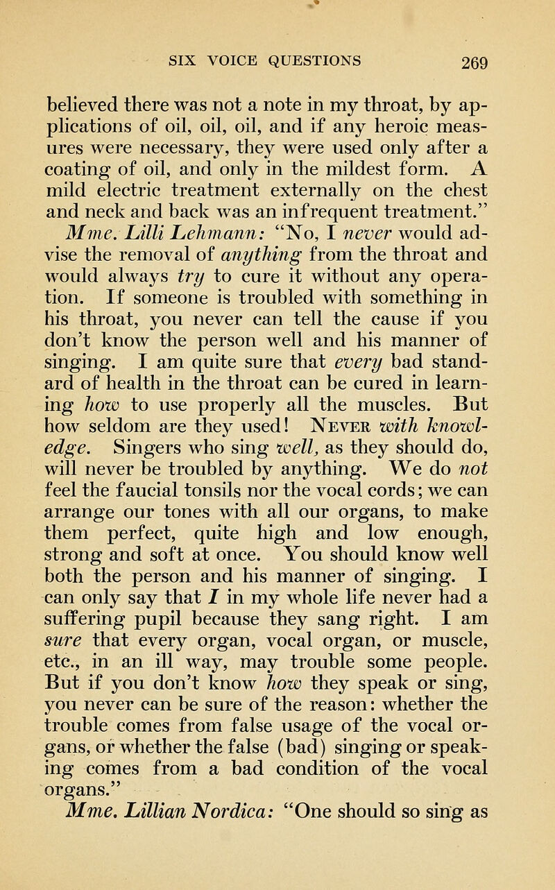 believed there was not a note in my throat, by ap- plications of oil, oil, oil, and if any heroic meas- ures were necessary, they were used only after a coating of oil, and only in the mildest form. A mild electric treatment externally on the chest and neck and back was an infrequent treatment. Mme. Lilli Lehmann: No, I never would ad- vise the removal of anything from the throat and would always try to cure it without any opera- tion. If someone is troubled with something in his throat, you never can tell the cause if you don't know the person well and his manner of singing. I am quite sure that every bad stand- ard of health in the throat can be cured in learn- ing how to use properly all the muscles. But how seldom are they used! Never with knowl- edge. Singers who sing well, as they should do, will never be troubled by anything. We do not feel the faucial tonsils nor the vocal cords; we can arrange our tones with all our organs, to make them perfect, quite high and low enough, strong and soft at once. You should know well both the person and his manner of singing. I can only say that I in my whole life never had a suffering pupil because they sang right. I am sure that every organ, vocal organ, or muscle, etc., in an ill way, may trouble some people. But if you don't know how they speak or sing, you never can be sure of the reason: whether the trouble comes from false usage of the vocal or- gans, or whether the false (bad) singing or speak- ing comes from a bad condition of the vocal organs. Mme. Lillian Nordica: One should so sing as