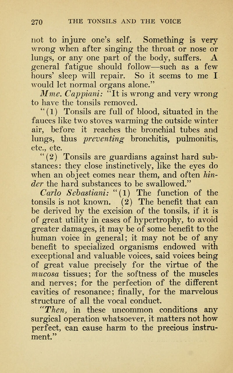 not to injure one's self. Something is very wrong when after singing the throat or nose or lungs, or anj^ one part of the body, suffers. A general fatigue should follow—such as a few hours' sleep will repair. So it seems to me I would let normal organs alone. Mme. Cappiani: It is wrong and very wrong to have the tonsils removed, (1) Tonsils are full of blood, situated in the fauces like two stoves warming the outside winter air, before it reaches the bronchial tubes and lungs, thus preventing bronchitis, pulmonitis, etc., etc. (2) Tonsils are guardians against hard sub- stances: they close instinctively, like the eyes do when an object comes near them, and often Mn- der the hard substances to be swallowed. Carlo Sebastiani: (1) The fimction of the tonsils is not known. (2) The benefit that can be derived by the excision of the tonsils, if it is of great utility in cases of hypertrophy, to avoid greater damages, it may be of some benefit to the human voice in general; it may not be of any benefit to specialized organisms endowed with exceptional and valuable voices, said voices being of great value precisely for the virtue of the mucosa tissues; for the softness of the muscles and nerves; for the perfection of the different cavities of resonance; finally, for the marvelous structure of all the vocal conduct. '^'Then, in these uncommon conditions any surgical operation whatsoever, it matters not how perfect, can cause harm to the precious instru- ment.