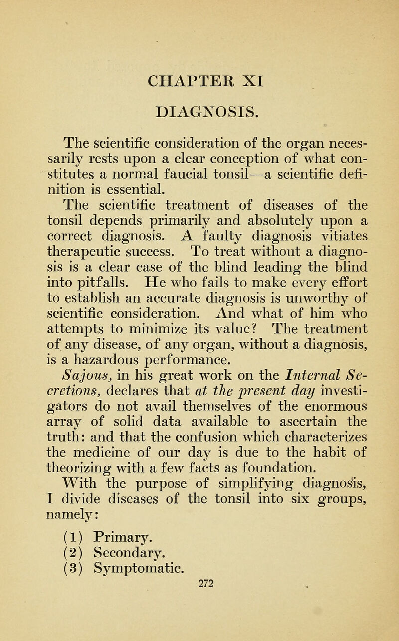 CHAPTER XI DIAGNOSIS. The scientific consideration of the organ neces- sarily rests upon a clear conception of what con- stitutes a normal faucial tonsil—a scientific defi- nition is essential. The scientific treatment of diseases of the tonsil depends primarily and absolutely upon a correct diagnosis. A faulty diagnosis vitiates therapeutic success. To treat without a diagno- sis is a clear case of the blind leading the blind into pitfalls. He who fails to make every effort to establish an accurate diagnosis is unworthy of scientific consideration. And what of him who attempts to minimize its value? The treatment of any disease, of any organ, without a diagnosis, is a hazardous performance. SajouSj, in his great work on the Internal Se- cretions, declares that at the present day investi- gators do not avail themselves of the enormous array of solid data available to ascertain the truth: and that the confusion which characterizes the medicine of our day is due to the habit of theorizing with a few facts as foundation. With the purpose of simplifying diagnos'is, I divide diseases of the tonsil into six groups, namely: (1) Primary. (2) Secondary. (3) Symptomatic.