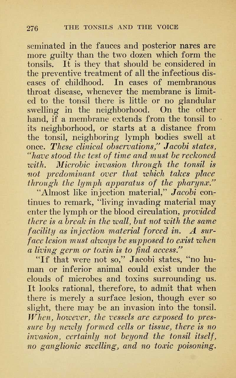 seminated in the fauces and posterior nares are more guilty than the two dozen which form the tonsils. It is thej^ that should be considered in the preventive treatment of all the infectious dis- eases of childhood. In cases of membranous throat disease, whenever the membrane is limit- ed to the tonsil there is little or no glandular swelling in the neighborhood. On the other hand, if a membrane extends from the tonsil to its neighborhood, or starts at a distance from the tonsil, neighboring lymph bodies swell at once. These clinical observations Jacohi states, have stood the test of time and must he reckoned with. Microhic invasion through the tonsil is not ijredominant over that which takes place through the lymph apimratus of the pharynx J Almost like injection material, Jacohi con- tinues to remark, living invading material may enter the lymph or the blood circulation, iwovided there is a break in the wall, hut not with the same facility as injection material forced in. A sur- face lesion must always he supposed to exist when a living germ or toxin is to find access. If that were not so, Jacohi states, no hu- man or inferior animal could exist under the clouds of microbes and toxins surrounding us. It looks rational, therefore, to admit that when there is merely a surface lesion, though ever so slight, there may be an invasion into the tonsil. When, however, the vessels are exposed to pres- sure hy newly formed cells or tissue, there is no invasion, certainly not heyond the tonsil itself, no ganglionic swelling, and no toxic poisoning.