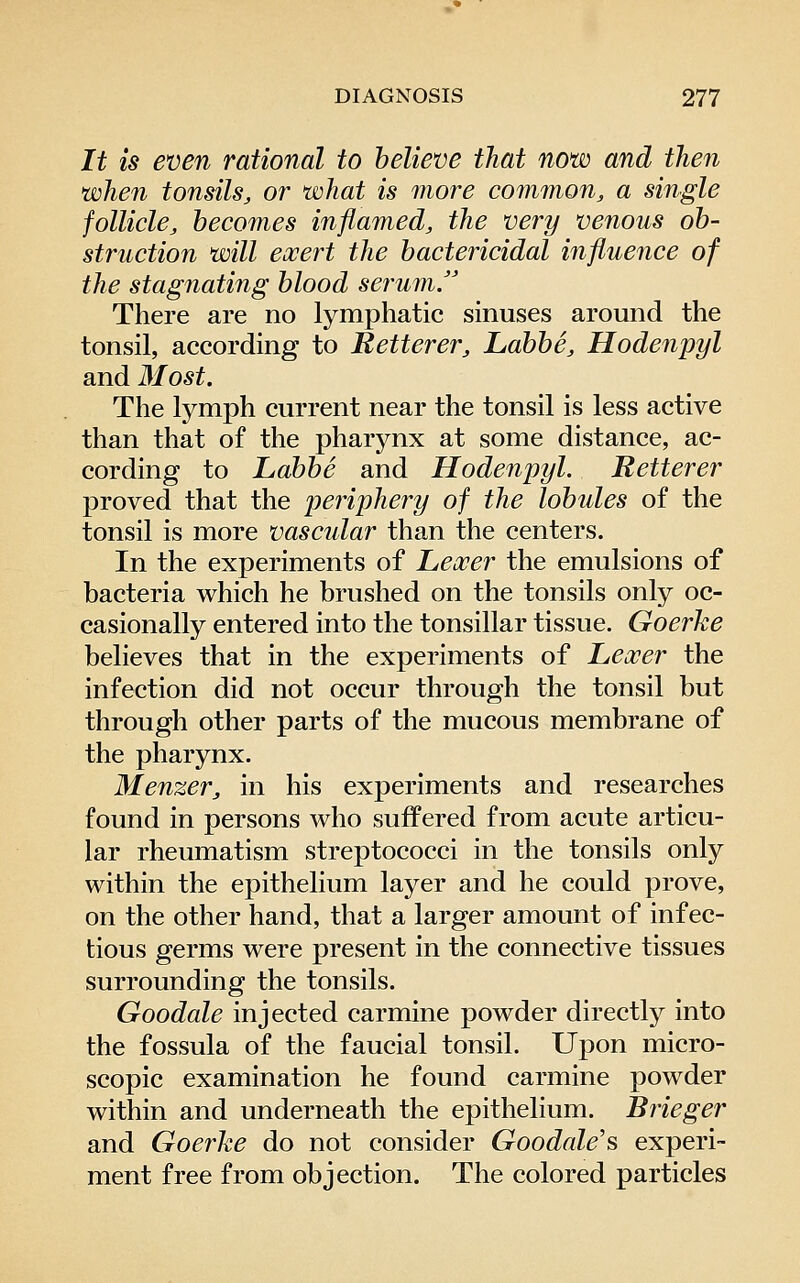 It is even rational to believe that now and then when tonsils, or what is more common, a single follicle, becomes inflamed, the very venous ob- struction will eocert the bactericidal influence of the stagnating blood serum. There are no lymphatic sinuses around the tonsil, according to Retterer, Labbe, Hodenpyl and 3Iost. The lymj)h current near the tonsil is less active than that of the pharynx at some distance, ac- cording to Labbe and Hodenpyl. Retterer proved that the periphery of the lobules of the tonsil is more vascular than the centers. In the experiments of Lexer the emulsions of bacteria which he brushed on the tonsils only oc- casionally entered into the tonsillar tissue. Goerhe believes that in the experiments of Lexer the infection did not occur through the tonsil but through other parts of the mucous membrane of the pharynx. Menzer, in his experiments and researches found in persons who suffered from acute articu- lar rheumatism streptococci in the tonsils only within the epithelium layer and he could prove, on the other hand, that a larger amount of infec- tious germs were present in the connective tissues surrounding the tonsils. Goodale injected carmine powder directly into the fossula of the faucial tonsil. Upon micro- scopic examination he found carmine powder within and underneath the epithelium. Brieger and Goerhe do not consider Goodale's experi- ment free from objection. The colored particles