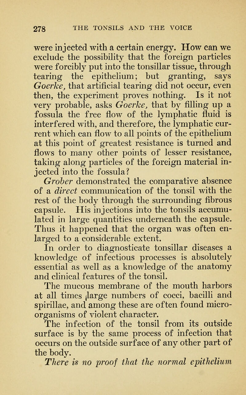 were injected with a certain energy. How can we exclude the possibility that the foreign particles were forcibly put into the tonsillar tissue, through tearing the epithelium; but granting, says Goerke, that artificial tearing did not occur, even then, the experiment proves nothing. Is it not very probable, asks Goerhe, that by filling up a fossula the free flow of the lymphatic fluid is interfered with, and therefore, the lymphatic cur- rent which can flow to all points of the epithelium at this point of greatest resistance is turned and flows to many other points of lesser resistance, taking along particles of the foreign material in- jected into the fossula? Groher demonstrated the comparative absence of a direct communication of the tonsil with the rest of the body through the surrounding fibrous capsule. His injections into the tonsils accumu- lated in large quantities underneath the capsule. Thus it happened that the organ was often en- larged to a considerable extent. In order to diagnosticate tonsillar diseases a knowledge of infectious processes is absolutel}'- essential as well as a knowledge of the anatomy and clinical features of the tonsil. The mucous membrane of the mouth harbors at all times jlarge numbers of cocci, bacilli and spirillae, and among these are often found micro- organisms of violent character. The infection of the tonsil from its outside surface is by the same process of infection that occurs on the outside surface of any other part of the body. There is no proof that the normal epithelium