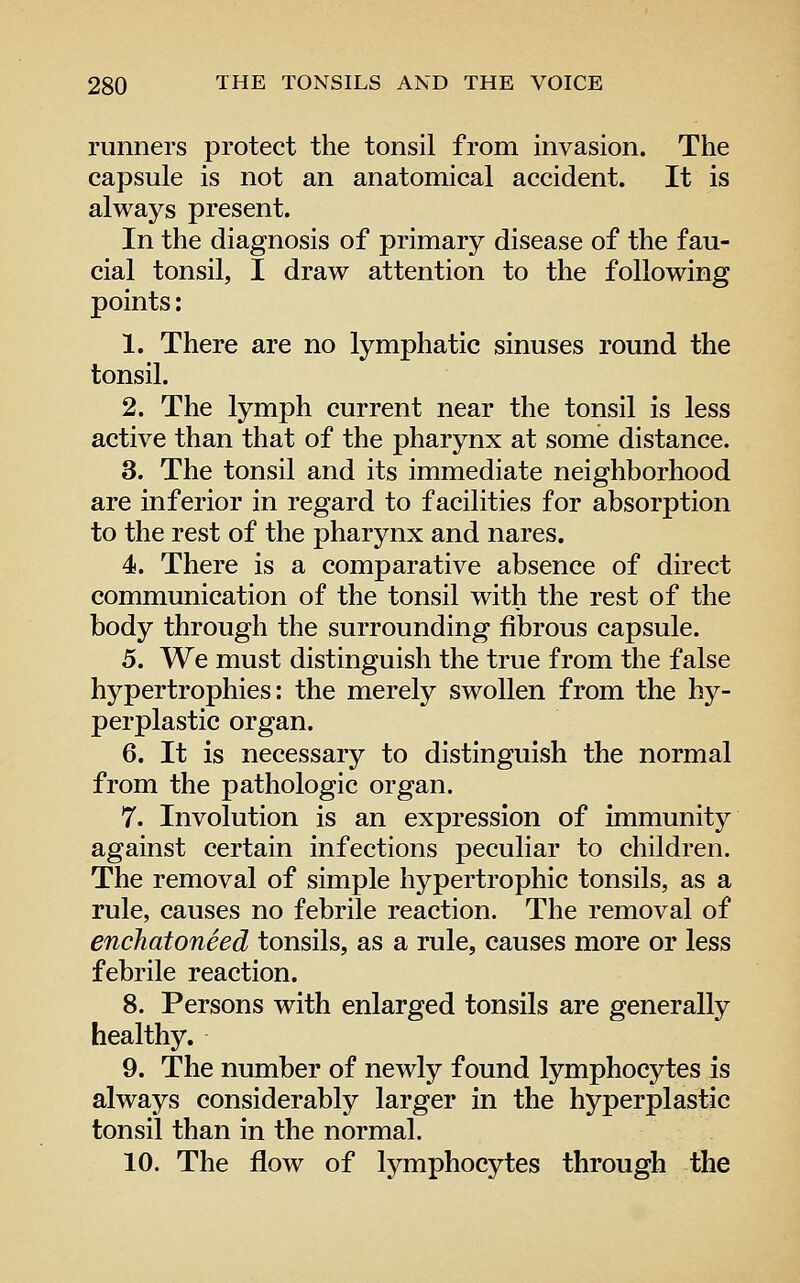 runners protect the tonsil from invasion. The capsule is not an anatomical accident. It is always present. In the diagnosis of primary disease of the fau- cial tonsil, I draw attention to the following points: 1. There are no lymphatic sinuses round the tonsil. 2. The lymph current near the tonsil is less active than that of the pharynx at some distance. 3. The tonsil and its immediate neighborhood are inferior in regard to facilities for absorption to the rest of the pharynx and nares. 4. There is a comparative absence of direct communication of the tonsil with the rest of the body through the surrounding fibrous capsule. 5. We must distinguish the true from the false hypertrophies: the merely swollen from the hy- perplastic organ. 6. It is necessary to distinguish the normal from the pathologic organ. 7. Involution is an expression of immunity against certain infections peculiar to children. The removal of simple hypertrophic tonsils, as a rule, causes no febrile reaction. The removal of enchatoneed tonsils, as a rule, causes more or less febrile reaction. 8. Persons with enlarged tonsils are generally healthy. 9. The number of newly found lymphocytes is always considerably larger in the hyperplastic tonsil than in the normal. 10. The flow of lymphocytes through the