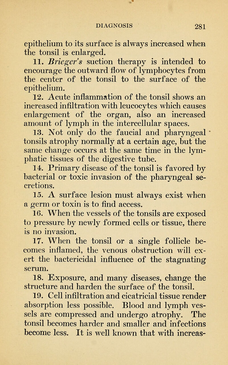 epithelium to its surface is always increased when the tonsil is enlarged. 11. Briegefs suction therapy is intended to encourage the outward flow of lymphocytes from the center of the tonsil to the surface of the epitheHum. 12. Acute inflammation of the tonsil shows an increased infiltration with leucocytes which causes enlargement of the organ, also an increased amount of lymph in the intercellular spaces. 13. Not only do the faucial and pharyngeal tonsils atrophy normally at a certain age, but the same change occurs at the same time in the lym- phatic tissues of the digestive tube. 14. Primary disease of the tonsil is favored by bacterial or toxic invasion of the pharyngeal se- cretions. 15. A surface lesion must always exist when a germ or toxin is to find access. 16. When the vessels of the tonsils are exposed to pressure by newly formed cells or tissue, there is no invasion. IT. When the tonsil or a single follicle be- comes inflamed, the venous obstruction will ex- ert the bactericidal influence of the stagnating serum. 18. Exposure, and many diseases, change the structure and harden the surface of the tonsil. 19. Cell infiltration and cicatricial tissue render absorption less possible. Blood and lymph ves- sels are compressed and undergo atrophy. The tonsil becomes harder and smaller and infections become less. It is well known that with increas-